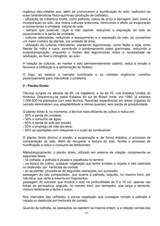 orgânico das cidades que, além de promoverem a humificação do solo, melhoram as
suas características físico-químicas (produção de colóides);
- utilização de cobertura morta, como palhada, casca de arroz e serragem, bem como a
incorporação ao solo, dos restos culturais anteriores, diminuindo o efeito da evaporação
e conservando a umidade natural do solo;
- sempre que possível, roçar e não capinar, reduzindo a exposição do solo ao
aquecimento e à perda da umidade;
- culturas adensadas, reduzindo o espaçamento e a exposição do solo, ao concentrar
um maior número de plantas, por unidade de área;
- utilização de culturas intercalares, plantando leguminosas, como feijão e soja, entre
fileiras de milho e cana, permitindo o sombreamento pelas gramíneas, reduzindo a
evapotranspiração, enquanto o rizóbio das leguminosas reduz a necessidade de
adubação, ao fixar o nitrogênio ao solo.
A rotação de culturas, ao manter o solo permanentemente coberto, reduz a erosão e
favorece a infiltração e a alimentação do freático.
O fogo, ao destruir a camada humificado e os colóides orgânicos, contribui
poderosamente para intensificar o problema.
2 - Plantio Direto
Técnica surgida na década de 60, na Inglaterra, e na de 70, nos Estados Unidos da
América. Disseminou-se pelos Estados do sul do Brasil, onde, em 1990, já existiam
1.000.000 ha plantados com esta técnica. Recentes experiências em áreas irrigadas do
cerrado demonstram sua adaptabilidade a climas quentes, sem perda de produtividade.
O plantio direto é, no momento, a técnica mais eficiente de cultivo e reduz em:
- 30% a perda de umidade;
- 30% o consumo de água;
- 60% a perda de solo por erosão;
- 30% o emprego de mão-de-obra;
- 50% as operações com máquinas e o custo de combustível
O plantio direto diminui a erosão, a evaporação e, de forma drástica, o processo de
compactação do solo. Além de recuperar a textura do solo, facilita o processo de
humificação e reduz o consumo de fertilizantes.
Metodologicamente, o plantio direto, utilizado em sistema de rotação, compreende as
seguintes fases:
- na colheita, a palhada é picada e espalhada no terreno
- na época de cultivo, qualquer vegetação que tenha brotado é roçada e não capinada
ou destruída por herbicida de contato
- ao se plantar, procede-se às seguintes operações, em sucessão:
passagem de rolo compactador, que acama a palhada, seguido, no mesmo trem, por
rolo-faca, que corta a mesma em fragmentos;
passagem de sulcador que revolve o solo na profundidade de 6 a 10 cm, apenas nas
linhas de semeadura, seguido, no mesmo trem, por semeador, que lança a semente,
mistura fertilizante e fecha o sulco.
Nos intervalos das colheitas, a pouca vegetação que consegue romper a palhada é
roçada ou destruída por herbicida de contato.
Quando da colheita, as operações se repetem na mesma ordem, e a rotação correta das
57
 