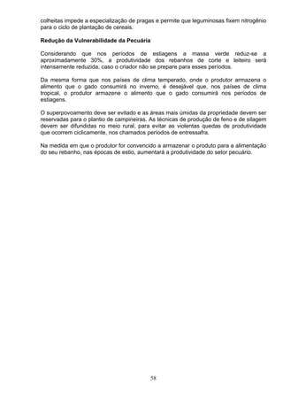 colheitas impede a especialização de pragas e permite que leguminosas fixem nitrogênio
para o ciclo de plantação de cereais.
Redução da Vulnerabilidade da Pecuária
Considerando que nos períodos de estiagens a massa verde reduz-se a
aproximadamente 30%, a produtividade dos rebanhos de corte e leiteiro será
intensamente reduzida, caso o criador não se prepare para esses períodos.
Da mesma forma que nos países de clima temperado, onde o produtor armazena o
alimento que o gado consumirá no inverno, é desejável que, nos países de clima
tropical, o produtor armazene o alimento que o gado consumirá nos períodos de
estiagens.
O superpovoamento deve ser evitado e as áreas mais úmidas da propriedade devem ser
reservadas para o plantio de campineiras. As técnicas de produção de feno e de silagem
devem ser difundidas no meio rural, para evitar as violentas quedas de produtividade
que ocorrem ciclicamente, nos chamados períodos de entressafra.
Na medida em que o produtor for convencido a armazenar o produto para a alimentação
do seu rebanho, nas épocas de estio, aumentará a produtividade do setor pecuário.
58
 