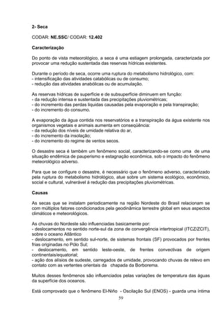 2- Seca
CODAR: NE.SSC/ CODAR: 12.402
Caracterização
Do ponto de vista meteorológico, a seca é uma estiagem prolongada, caracterizada por
provocar uma redução sustentada das reservas hídricas existentes.
Durante o período de seca, ocorre uma ruptura do metabolismo hidrológico, com:
- intensificação das atividades catabólicas ou de consumo;
- redução das atividades anabólicas ou de acumulação.
As reservas hídricas de superfície e de subsuperfície diminuem em função:
- da redução intensa e sustentada das precipitações pluviométricas;
- do incremento das perdas liquidas causadas pela evaporação e pela transpiração;
- do incremento do consumo.
A evaporação da água contida nos reservatórios e a transpiração da água existente nos
organismos vegetais e animais aumenta em conseqüência:
- da redução dos níveis de umidade relativa do ar,
- do incremento da insolação;
- do incremento do regime de ventos secos.
O desastre seca é também um fenômeno social, caracterizando-se como uma de uma
situação endêmica de pauperismo e estagnação econômica, sob o impacto do fenômeno
meteorológico adverso.
Para que se configure o desastre, é necessário que o fenômeno adverso, caracterizado
pela ruptura do metabolismo hidrológico, atue sobre um sistema ecológico, econômico,
social e cultural, vulnerável á redução das precipitações pluviométricas.
Causas
As secas que se instalam periodicamente na região Nordeste do Brasil relacionam se
com múltiplos fatores condicionados pela geodinâmica terrestre global em seus aspectos
climáticos e meteorológicos.
As chuvas do Nordeste são influenciadas basicamente por:
- deslocamentos no sentido norte-sul da zona de convergência intertropical (ITCZ/ZCIT),
sobre o oceano Atlântico
- deslocamento, em sentido sul-norte, de sistemas frontais (SF) provocados por frentes
frias originadas no Pólo Sul;
- deslocamento, em sentido leste-oeste, de frentes convectivas de origem
continentais/equatorial;
- ação dos alísios de sudeste, carregados de umidade, provocando chuvas de relevo em
contato com as vertentes orientais da chapada da Borborema.
Muitos desses fenômenos são influenciados pelas variações de temperatura das águas
da superfície dos oceanos.
Está comprovado que o fenômeno El-Niño - Oscilação Sul (ENOS) - guarda uma íntima
59
 