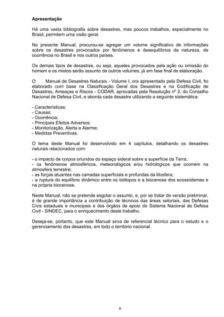 Apresentação
Há uma vasta bibliografia sobre desastres, mas poucos trabalhos, especialmente no
Brasil, permitem uma visão geral.
No presente Manual, procurou-se agregar um volume significativo de informações
sobre os desastres provocados por fenômenos e desequilíbrios da natureza, de
ocorrência no Brasil e nos outros países.
Os demais tipos de desastres, ou seja, aqueles provocados pela ação ou omissão do
homem e os mistos serão assunto de outros volumes, já em fase final de elaboração.
O Manual de Desastres Naturais - Volume I, ora apresentado pela Defesa Civil, foi
elaborado com base na Classificação Geral dos Desastres e na Codificação de
Desastres, Ameaças e Riscos - CODAR, aprovadas pela Resolução nº 2, do Conselho
Nacional de Defesa Civil, e aborda cada desastre utilizando a seguinte sistemática:
- Características;
- Causas;
- Ocorrência;
- Principais Efeitos Adversos:
- Monitorização. Alerta e Alarme;
- Medidas Preventivas.
O tema deste Manual foi desenvolvido em 4 capítulos, detalhando os desastres
naturais relacionados com:
- o impacto de corpos oriundos do espaço sideral sobre a superfície da Terra;
- os fenômenos atmosféricos, meteorológicos e/ou hidrológicos que ocorrem na
atmosfera terrestre;
- as forças atuantes nas camadas superficiais e profundas da litosfera;
- a ruptura do equilíbrio dinâmico entre os biótopos e a biocenose dos ecossistemas e
na própria biocenose.
Neste Manual, não se pretende esgotar o assunto, e, por se tratar de versão preliminar,
é de grande importância a contribuição de técnicos das áreas setoriais, das Defesas
Civis estaduais e municipais e dos órgãos de apoio do Sistema Nacional de Defesa
Civil - SINDEC, para o enriquecimento deste trabalho.
Deseja-se, portanto, que este Manual sirva de referencial técnico para o estudo e o
gerenciamento dos desastres, em todo o território nacional.
6
 