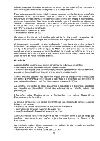 relação de causa e efeito com os períodos de secas intensas no Semi-Árido nordestino e
com inundações catastróficas nas regiões Sul e Sudeste do Brasil.
Esse fenômeno caracteriza-se pelo incremento do aquecimento das águas superficiais
do oceano Pacífico, junto á costa oeste do Equador e da Colômbia. Essa elevação de
temperatura provoca a formação de correntes ascendentes em direção á alta troposfera,
onde o ar é ressequido. Esse bolsão de alta pressão retorna à superfície do planeta, no
Semi-Árido nordestino, provocando uma célula de alfa pressão nas camadas mais
baixas da atmosfera. Essa célula de alta pressão contribui para reduzir a descida da
ZCIT/INZT e impede a penetração:
- das frentes convectivas de oeste;
- dos sistemas frontais de sul.
Os sistemas frontais de sul, detidos pela célula de alta pressão nordestina, são
responsáveis pela intensificação das precipitações nas regiões Sul e Sudeste.
O deslocamento em sentido norte-sul da Zona de Convergência intertropical também é
influenciado pela temperatura superficial das águas dos oceanos. O estabelecimento de
um dipolo de temperatura entre as águas do Atlântico tropical, com o aquecimento maior
ao sul que ao norte, provoca um aumento relativo da pressão atmosférica ao norte e o
deslocamento da ZClT/ITCZ para o sul. Quando o dipolo se inverte, ocorre seca nas
áreas ao norte da região Nordeste do Brasil.
Ocorrência
As precipitações pluviométricas podem apresentar-se reduzidas, em caráter:
- permanente: nas regiões de climas áridos e semi-áridos;
- ocasional: em regiões onde os níveis de pluviosidade apresentam-se abaixo da normal,
apenas em determinados períodos do ano ou mesmo em alguns anos.
A seca, enquanto desastre, não ocorre em regiões onde as precipitações são reduzidas
em caráter permanente, porque nessas a sociedade e a biocenose que sobrevive na
área estão adaptadas às condições climatológicas adversas do biótipo.
Ao contrário, em regiões de secas ocasionais, a sociedade e a biocenose, adaptados
aos períodos de pluviosidade normal são vulemeráveis às redução cíclicas das
precipitações.
Informações sobre Regiões Áridas e Semi-Áridas com índices Pluviométricos
Permanentemente Reduzidos.
A redução permanente dos índices pluviométricos está relacionada com os seguintes
fatores condicionantes:
- existência de células permanentes de alta pressão atmosférica;
- proximidade de correntes marinhas de águas frias;
- situação a sotavento de cordilheiras de grande porte.
As células de alta pressão desenvolvem-se nos Hemisférios Norte e Sul, ao longo dos
paralelos, especialmente em regiões adjacentes aos trópicos de Câncer e de
Capricórnio.
As principais regiões áridas, provocadas por células de alta pressão em regiões
adjacentes ao trópico de Câncer, são:
- o deserto do Saara, na África, com 8.960.000 km2
60
 