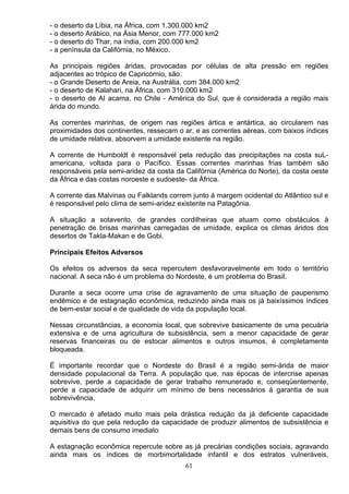 - o deserto da Líbia, na África, com 1.300.000 km2
- o deserto Arábico, na Ásia Menor, com 777.000 km2
- o deserto do Thar, na índia, com 200.000 km2
- a península da Califórnia, no México.
As principais regiões áridas, provocadas por células de alta pressão em regiões
adjacentes ao trópico de Capricórnio, são:
- o Grande Deserto de Areia, na Austrália, com 384.000 km2
- o deserto de Kalahari, na África, com 310.000 km2
- o deserto de AI acama, no Chile - América do Sul, que é considerada a região mais
árida do mundo.
As correntes marinhas, de origem nas regiões ártica e antártica, ao circularem nas
proximidades dos continentes, ressecam o ar, e as correntes aéreas, com baixos índices
de umidade relativa, absorvem a umidade existente na região.
A corrente de Humboldt é responsável pela redução das precipitações na costa suL-
americana, voltada para o Pacífico. Essas correntes marinhas frias também são
responsáveis pela semi-aridez da costa da Califórnia (América do Norte), da costa oeste
da África e das costas noroeste e sudoeste- da África.
A corrente das Malvinas ou Falklands correm junto á margem ocidental do Atlântico sul e
é responsável pelo clima de semi-aridez existente na Patagônia.
A situação a sotavento, de grandes cordilheiras que atuam como obstáculos à
penetração de brisas marinhas carregadas de umidade, explica os climas áridos dos
desertos de Takla-Makan e de Gobi.
Principais Efeitos Adversos
Os efeitos os adversos da seca repercutem desfavoravelmente em todo o território
nacional. A seca não é um problema do Nordeste, é um problema do Brasil.
Durante a seca ocorre uma crise de agravamento de uma situação de pauperismo
endêmico e de estagnação econômica, reduzindo ainda mais os já baixíssimos índices
de bem-estar social e de qualidade de vida da população local.
Nessas circunstâncias, a economia local, que sobrevive basicamente de uma pecuária
extensiva e de uma agricultura de subsistência, sem a menor capacidade de gerar
reservas financeiras ou de estocar alimentos e outros insumos, é completamente
bloqueada.
É importante recordar que o Nordeste do Brasil é a região semi-árida de maior
densidade populacional da Terra. A população que, nas épocas de intercrise apenas
sobrevive, perde a capacidade de gerar trabalho remunerado e, conseqüentemente,
perde a capacidade de adquirir um mínimo de bens necessários á garantia de sua
sobrevivência.
O mercado é afetado muito mais pela drástica redução da já deficiente capacidade
aquisitiva do que pela redução da capacidade de produzir alimentos de subsistência e
demais bens de consumo imediato
A estagnação econômica repercute sobre as já precárias condições sociais, agravando
ainda mais os índices de morbimortalidade infantil e dos estratos vulneráveis,
61
 