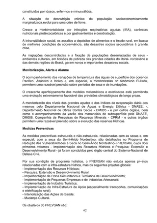 constituídos por idosos, enfermos e minusválidos.
A situação de desnutrição crônica da população socioeconomicamente
marginalizada.evolui para uma crise de fome.
Cresce a morbimortalidade por infecções respiratórias agudas (IRA), carências
nutricionais protéicocalóricas e por gastroenterites e desidratação.
A intranqüilidade social, os assaltos a depósitos de alimentos e o êxodo rural, em busca
de melhores condições de sobrevivência, são desastres sociais secundários á grande
crise.
As migrações descontroladas e a fixação de populações desenraizadas de seus -
ambientes culturais, em bolsões de pobreza das grandes cidades do litoral- nordestino e
das demais regiões do Brasil, geram novos e importantes desastres sociais.
Monitorização, Alerta e Alarme
O acompanhamento das variações de temperatura das águas de superfície dos oceanos
Pacifico, Atlântico e Indico e, em especial, a monitorizarão do fenômeno EI-Niño,
permitem uma razoável previsão sobre períodos de seca e de inundações.
O crescente aperfeiçoamento dos modelos matemáticos e estatísticos está permitindo
uma evolução extremamente favorável das previsões climatológicas de longo prazo.
A monitorizarão dos níveis dos grandes açudes e dos índices de evaporação diária dos
mesmos pelo Departamento Nacional de Águas e Energia Elétrica - DNAEE, -,
Departamento Nacional de Obras Contra Secas - DM005 - e por outros órgãos, bem
como o acompanhamento da vazão dos mananciais de subsuperfície pelo DNAEE,
DM008, Companhia de Pesquisas de Recursos Minerais - CPRM - e outros órgãos
permitem uma razoável previsão sobre a evolução das reservas hídricas.
Medidas Preventivas
As medidas preventivas estruturais e não-estruturais, relacionadas com as secas e, em
especial, com a seca do Semi-Árido Nordestino, são detalhadas no Programa de
Redução das Vulnerabilidades á Seca no Semi-Árido Nordestino- PREVSAN, cujos dois
primeiros volumes - Implementação dos Recursos Hídricos e Pesquisa; Extensão e
Desenvolvimento Rural - já foram concluídos pelo órgão central do Sistema-Nacional de
Defesa Civil.
Por sua condição de programa holístico, o PREVSAN não estuda apenas pr~etos
relacionados com a infra-estrutura hídrica, mas os seguintes projetos globais:
- Implementação dos Recursos Hídricos;
- Pesquisa, Extensão e Desenvolvimento Rural;
- Implementação de Pólos Secundários e Terciários de Desenvolvimento;
- Implementação de Pequenas Empresas e de Indústrias Artesanais;
- Implementação de Indústria Turística;
- Implementação de Infra-Estrutura de Apoio (especialmente transportes, comunicações
e eletrificação rural);
- Interiorização das Ações de Saúde;
- Mudança Cultural.
Os objetivos do PREVSAN são:
62
 