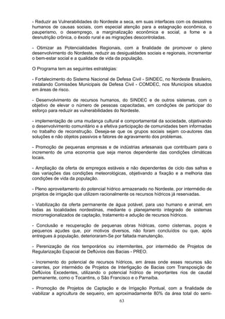 - Reduzir as Vulnerabilidades do Nordeste a seca, em suas interfaces com os desastres
humanos de causas sociais, com especial atenção para a estagnação econômica, o
pauperismo, o desemprego, a marginalização econômica e social, a fome e a
desnutrição crônica, o êxodo rural e as migrações descontroladas.
- Otimizar as Potencialidades Regionais, com a finalidade de promover o pleno
desenvolvimento do Nordeste, reduzir as desigualdades sociais e regionais, incrementar
o bem-estar social e a qualidade de vida da população.
O Programa tem as seguintes estratégias:
- Fortalecimento do Sistema Nacional de Defesa Civil - SINDEC, no Nordeste Brasileiro,
instalando Comissões Municipais de Defesa Civil - COMDEC, nos Municípios situados
em áreas de risco.
- Desenvolvimento de recursos humanos, do SINDEC e de outros sistemas, com o
objetivo de elevar o número de pessoas capacitadas, em condições de participar do
esforço para reduzir as vulnerabilidades do Nordeste.
- implementação de uma mudança cultural e comportamental da sociedade, objetivando
o desenvolvimento comunitário e a efetiva participação de comunidades bem informadas
no trabalho de reconstrução. Deseja-se que os grupos sociais sejam co-autores das
soluções e não objetos passivos e fatores de agravamento dos problemas.
- Promoção de pequenas empresas e de indústrias artesanais que contribuam para o
incremento de uma economia que seja menos dependente das condições climáticas
locais.
- Ampliação da oferta de empregos estáveis e não dependentes de ciclo das safras e
das variações das condições meteorológicas, objetivando a fixação e a melhoria das
condições de vida da população.
- Pleno aproveitamento do potencial hídrico armazenado no Nordeste, por intermédio de
projetos de irrigação que utilizem racionalmente os recursos hídricos já reservadas.
- Viabilização da oferta permanente de água potável, para uso humano e animal, em
todas as localidades nordestinas, mediante o planejamento integrado de sistemas
microrregionalizados de captação, tratamento e adução de recursos hídricos.
- Conclusão e recuperação de pequenas obras hídricas, como cisternas, poços e
pequenos açudes que, por motivos diversos, não foram concluídos ou que, após
entregues á população, deterioraram-Se por faltada manutenção.
- Perenização de rios temporários ou intermitentes, por intermédio de Projetos de
Regularização Espacial de Deflúvios das Bacias - PREO.
- Incremento do potencial de recursos hídricos, em áreas onde esses recursos são
carentes, por intermédio de Projetos de Interligação de Bacias com Transposição de
Deflúvios Excedentes, utilizando o potencial hídrico de importantes rios de caudal
permanente, como o Tocantins, o São Francisco e o Parnaíba.
- Promoção de Projetos de Captação e de Irrigação Pontual, com a finalidade de
viabilizar a agricultura de sequeiro, em aproximadamente 80% da área total do semi-
63
 
