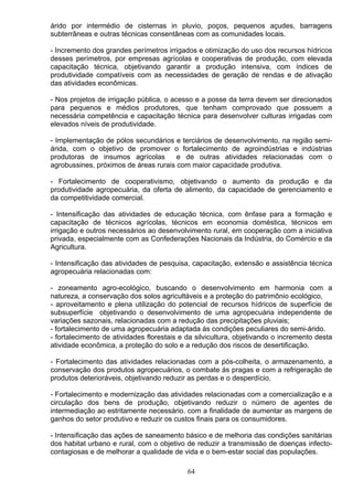 árido por intermédio de cisternas in pluvio, poços, pequenos açudes, barragens
subterrâneas e outras técnicas consentâneas com as comunidades locais.
- Incremento dos grandes perímetros irrigados e otimização do uso dos recursos hídricos
desses perímetros, por empresas agrícolas e cooperativas de produção, com elevada
capacitação técnica, objetivando garantir a produção intensiva, com índices de
produtividade compatíveis com as necessidades de geração de rendas e de ativação
das atividades econômicas.
- Nos projetos de irrigação pública, o acesso e a posse da terra devem ser direcionados
para pequenos e médios produtores, que tenham comprovado que possuem a
necessária competência e capacitação técnica para desenvolver culturas irrigadas com
elevados níveis de produtividade.
- Implementação de pólos secundários e terciários de desenvolvimento, na região semi-
árida, com o objetivo de promover o fortalecimento de agroindústrias e indústrias
produtoras de insumos agrícolas e de outras atividades relacionadas com o
agrobussines, próximos de áreas rurais com maior capacidade produtiva.
- Fortalecimento de cooperativismo, objetivando o aumento da produção e da
produtividade agropecuária, da oferta de alimento, da capacidade de gerenciamento e
da competitividade comercial.
- Intensificação das atividades de educação técnica, com ênfase para a formação e
capacitação de técnicos agrícolas, técnicos em economia doméstica, técnicos em
irrigação e outros necessários ao desenvolvimento rural, em cooperação com a iniciativa
privada, especialmente com as Confederações Nacionais da Indústria, do Comércio e da
Agricultura.
- Intensificação das atividades de pesquisa, capacitação, extensão e assistência técnica
agropecuária relacionadas com:
- zoneamento agro-ecológico, buscando o desenvolvimento em harmonia com a
natureza, a conservação dos solos agricultáveis e a proteção do patrimônio ecológico,
- aproveitamento e plena utilização do potencial de recursos hídricos de superfície de
subsuperfície objetivando o desenvolvimento de uma agropecuária independente de
variações sazonais, relacionadas com a redução das precipitações pluviais;
- fortalecimento de uma agropecuária adaptada ás condições peculiares do semi-árido.
- fortalecimento de atividades florestais e da silvicultura, objetivando o incremento desta
atividade econômica, a proteção do solo e a redução dos riscos de desertificação.
- Fortalecimento das atividades relacionadas com a pós-colheita, o armazenamento, a
conservação dos produtos agropecuários, o combate ás pragas e com a refrigeração de
produtos deterioráveis, objetivando reduzir as perdas e o desperdício.
- Fortalecimento e modernização das atividades relacionadas com a comercialização e a
circulação dos bens de produção, objetivando reduzir o número de agentes de
intermediação ao estritamente necessário. com a finalidade de aumentar as margens de
ganhos do setor produtivo e reduzir os custos finais para os consumidores.
- Intensificação das ações de saneamento básico e de melhoria das condições sanitárias
dos habitat urbano e rural, com o objetivo de reduzir a transmissão de doenças infecto-
contagiosas e de melhorar a qualidade de vida e o bem-estar social das populações.
64
 