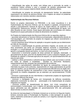 - Intensificação das ações de saúde, com ênfase para a promoção da saúde, a
assistência médica primária e para a proteção de estratos populacionais mais
vulneráveis, como os grupo materno-infantil, idosos e de deficientes físicos.
- Intensificação de projetos de promoção do planejamento familiar, da paternidade
responsável e de reforço da estrutura familiar, com o objetivo de reduzir os problemas
relacionados com menores carentes e abandonados.
Implementação dos Recursos Hídricos
Dentre os projetos relacionados no PREVSAN, o de maior importância é o de
Implementação dos Recursos Hídricos, que diz respeito á captação, armazenamento,
adução e aproveitamento nacional de água.s de origem telúrica, de superfície e de
subsuperfície. Relaciona-se, também, com projetos de dessalinização de águas, com
altas diluições de sais minerais. Essas águas salinizadas são encontradas com relativa
freqüência em poços perfurados em áreas de aforamento do cristalino.
Os Projetos de Implementação dos Recursos Hídricos têm os seguintes objetivos:
- aproveitar plenamente os recursos hídricos já armazenados, especialmente através de
macroaçudagem, por intermédio de projetos de irrigação que utilizem racionalmente o
potencial já disponível;
- concluir pequenas obras hídricas de captação e recuperar aquelas que se deterioraram
por falta de manutenção;
- incrementar a implementação de grandes perímetros irrigados, de acordo com uma
ótica empresarial que tenha por principais objetivos aumentar a produtividade, a
produção e a comercialização de excedentes agrícolas, promover o agrobussines? e
garantir a autogestão desses perímetros, no mais curto prazo possível;
- desenvolver e incrementar projetos de obras pontuais de captação, reservação e
aproveitamento de água, para fins de abastecimento e para a pequena irrigação, com a
finalidade de viabilizar a chamada agricultura de sequeiro, em aproximadamente 80% da
área do semi-árido;
- viabilizar a oferta permanente e suficiente de água potável, para uso humano e animal,
em todas as cidades e localidades situadas no Semi-Árido Nordestino,
independentemente das variações das precipitações pluviométricas;
- promover o aproveitamento sistemático de águas de subsuperfície, inclusive por
intermédio de poços muito profundos, especialmente em áreas sedimentares de grande
potencial aqüífero, que se estendem por aproximadamente 890.000 km2 da região sem-
árida. O potencial aqüífero de subsuperfície é bem menos importante em áreas de
aforamento do cristalino desgastado que se estendem por aproximadamente 710.000
km.
- promover a perenização de rios intermitentes e implementar projetos de regularização
espacial dos deflúvios das bacias.
- promover a interligação de bacias com transposição de deflúvios excedentes,
objetivando incrementar as obras de perenização e de implementação de projetos
integrados de irrigação;
- promover projetos de dessalinização de águas, com níveis compatíveis de
economicidade e produtividade, com o objetivo de aproveitar grandes quantidades de
águas salinizadas que são captadas em aproximadamente 30% das perfurações
desenvolvidas na área do cristalino.
As obras de macroaçudagem no Nordeste iniciaram-se no termino do Segundo Império.
Embora concluída após a Proclamação da República, a bela barragem do açude de
Cedro, totalmente construída em pedra de cantaria, é um magnífico exemplo das obras
daquela época.
65
 