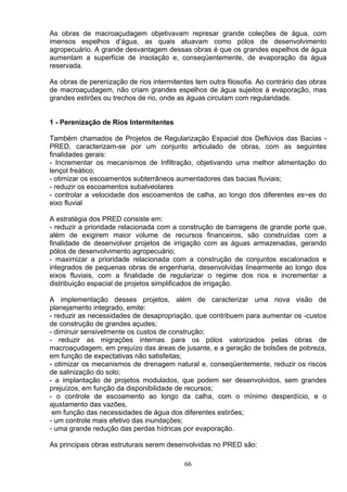 As obras de macroaçudagem objetivavam represar grande coleções de água, com
imensos espelhos d’água, as quais atuavam como pólos de desenvolvimento
agropecuário. A grande desvantagem dessas obras é que os grandes espelhos de água
aumentam a superfície de insolação e, conseqüentemente, de evaporação da água
reservada.
As obras de perenização de rios intermitentes tem outra filosofia. Ao contrário das obras
de macroaçudagem, não criam grandes espelhos de água sujeitos á evaporação, mas
grandes estirões ou trechos de rio, onde as águas circulam com regularidade.
1 - Perenização de Rios lntermitentes
Também chamados de Projetos de Regularização Espacial dos Deflúvios das Bacias -
PRED, caracterizam-se por um conjunto articulado de obras, com as seguintes
finalidades gerais:
- Incrementar os mecanismos de Infiltração, objetivando uma melhor alimentação do
lençol freático;
- otimizar os escoamentos subterrâneos aumentadores das bacias fluviais;
- reduzir os escoamentos subalveolares
- controlar a velocidade dos escoamentos de calha, ao longo dos diferentes es~es do
eixo fluvial
A estratégia dos PRED consiste em:
- reduzir a prioridade relacionada com a construção de barragens de grande porte que,
além de exigirem maior volume de recursos financeiros, são construídas com a
finalidade de desenvolver projetos de irrigação com as águas armazenadas, gerando
pólos de desenvolvimento agropecuário;
- maximizar a prioridade relacionada com a construção de conjuntos escalonados e
integrados de pequenas obras de engenharia, desenvolvidas linearmente ao longo dos
eixos fluviais, com a finalidade de regularizar o regime dos rios e incrementar a
distribuição espacial de projetos simplificados de irrigação.
A implementação desses projetos, além de caracterizar uma nova visão de
planejamento integrado, emite:
- reduzir as necessidades de desapropriação, que contribuem para aumentar os -custos
de construção de grandes açudes;
- diminuir sensivelmente os custos de construção;
- reduzir as migrações internas para os pólos valorizados pelas obras de
macroaçudagem, em prejuízo das áreas de jusante, e a geração de bolsões de pobreza,
em função de expectativas não satisfeitas;
- otimizar os mecanismos de drenagem natural e, conseqüentemente, reduzir os riscos
de salinização do solo;
- a implantação de projetos modulados, que podem ser desenvolvidos, sem grandes
prejuízos, em função da disponibilidade de recursos;
- o controle de escoamento ao longo da calha, com o mínimo desperdício, e o
ajustamento das vazões,
em função das necessidades de água dos diferentes estirões;
- um controle mais efetivo das inundações;
- uma grande redução das perdas hídricas por evaporação.
As principais obras estruturais serem desenvolvidas no PRED são:
66
 