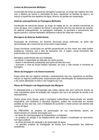 Linhas de Barramentos Múltiplos
Construção de linhas de pequenas barragens sucessivas, ao longo dos trajetos dos rios,
com o objetivo de reduzir a velocidade do fluxo, regularizar os estirões de água e, ao
reduzir a superfície dos espelhos de água, diminuir as perdas por evaporação.
Soleiras subsuperficiais ou Passagens Molhadas
Construção de estruturas baixas, ao longo do trajeto do rio, em sentido transversal ao
curso de água, com o objetivo de reduzir o escoamento dos rios nas épocas de vazante.
As soleiras subsuperficiais, ou passagens molhadas, só permitem o escoamento das
águas quando o volume-represado ultrapassa a altura da crista das mesmas.
Barragens de Soleiras Subterrâneas
Escavação de trincheiras, em terrenos aluvionais pouco profundos, as quais são
aprofundadas até o horizonte de rocha-matriz impermeável.
Essas trincheiras construídas em sentido perpendicular ao eixo maior dos vales podem
projetar-se, inclusive, sob o leito de pequenos rios. A seguir, essas trincheiras são
preenchidas com material impermeável.
Barragens subterrâneas têm por finalidade:
- aumentar a capacidade de retenção do manto poroso;
- reduzir o escoamento subalveolar (por baixo do leito dos rios);
- aumentar o nível do lençol freático saturado, em todo o vale situado á montante da
barragem.
Obras de Dragagem e de Desenrocamento
Essas obras têm por objetivo controlar o assoreamento dos rios, regularizar os estirões,
reduzir os regimes turbilhonares, responsáveis pela intensificação do desbarrancamento
e de outras alterações no leito e nas margens dos rios.
Obras de Proteção e de Regularização das Margens
O reflorestamento e a recomposição das matas ciliares são, sem nenhuma dúvida, as
mais importantes obras de proteção das margens dos rios e de redução da erosão e do
assoreamento.
Outras obras como diques, guias e barragens subterrâneas desenvolvidas em sentido
longitudinal, com barbacãs a intervalos regulares, podem ser construídas em sentido
paralelo ao eixo dos rios, com a finalidade de aumentar o manto poroso nas laterais dos
cursos de água.
No PREVISAN, os projetos de perenização de rios intermitentes devem ser
desenvolvidos em estreita articulação com:
- as obras de macroaçudagem já implantadas e a implantar;
- os projetos de adução e de abastecimento das cidades e localidades do semi-árido,
com água potável;
- as obras pontuais de captação e de reservação de água;
- os grandes projetos de interligação de bacias com transposições dos deflúvios
excedentes.
67
 