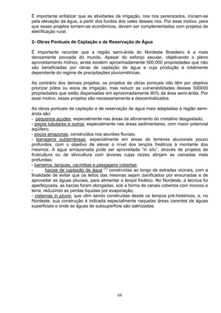 É importante enfatizar que as atividades de irrigação, nos rios perenizados, iniciam-se
pela elevação da água, a partir dos fundos dos vales desses rios. Por esse motivo, para
que esses projetos tornem-se econômicos, devem ser complementados com projetos de
eletrificação rural.
2- Obras Pontuais de Captação e de Reservação de Água
É importante recordar que a região semi-árida do Nordeste Brasileiro é a mais
densamente povoada do mundo. Apesar do esforço secular, objetivando o pleno
aproveitamento hídrico, ainda existem aproximadamente 500.000 propriedades que não
são beneficiadas por obras de captação de água e cuja produção é totalmente
dependente do regime de precipitações pluviométricas.
Ao contrário dos demais projetos, os projetos de obras pontuais não têm por objetivo
priorizar pólos ou eixos de irrigação, mas reduzir as vulnerabilidades dessas 500000
propriedades que estão dispersadas em aproximadamente 80% da área semi-árida. Por
esse motivo, esses projetos são necessariamente e descentralizados.
As obras pontuais de captação e de reservação de água mais adaptadas à região semi-
árida são:
- pequenos açudes, especialmente nas áreas de aforamento do cristalino desgastado;
- poços tubulares e outros, especialmente nas áreas sedimentares, com maior potencial
aqüífero;
- poços amazonas, construídos nos aluviões fluviais;
- barragens subterrâneas, especialmente em áreas de terrenos aluvionais pouco
profundos, com o objetivo de elevar o nível dos lençóis freáticos à montante dos
mesmos. A água armazenada pode ser aproveitada “in situ”, através de projetos de
fruticultura ou de silvicultura com árvores cujas raízes atinjam as camadas mais
profundas;
- barreiros, tanques, cacimbas e passagens cobertas;
- bacias de captação de água (1)
construídas ao longo de estradas vicinais, com a
finalidade de evitar que os leitos das mesmas sejam danificados por enxurradas e de
aproveitar as águas pluviais, para alimentar o lençol freático. No Nordeste, a técnica foi
aperfeiçoada, as bacias foram alongadas, sob a forma de canais cobertos com troncos e
terra, reduzindo as perdas líquidas por evaporação;
- cisternas in pluvio, que vêm sendo construídas desde os tempos pré-históricos, e, no
Nordeste, sua construção é indicada especialmente naquelas áreas carentes de águas
superficiais e onde as águas de subsuperfície são salinizadas.
68
 