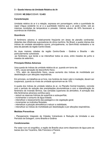 3 – Queda Intensa da Umidade Relativa do Ar
CODAR: NE.SQU/CODAR: 12.403
Caracterização
Umidade relativa do ar é a relação, expressa em porcentagem, entre a quantidade de
vapor d’água existente no ar e a quantidade máxima que o ar pode conter, sob as
mesmas condições de temperatura e pressão. Valores abaixo de 40% favorecem a
ocorrência de incêndios.
Ocorrência
O fenômeno adverso é relativamente freqüente em áreas de planalto continental,
distantes das influências suavizadoras do clima marítimo. No Brasil, a queda intensa dos
índices de umidade atmosférica ocorre, principalmente, no Semi-Árido nordestino e na
área de planalto da região Centro-Oeste.
As duas maiores cidades da região Centro-Oeste - Goiânia e Brasília - são
particularmente vulneráveis
-ao fenômeno, que tende a se intensificar todos os anos, entre meados de junho e
meados de setembro.
Principais Efeitos Adversos
Uma queda de índices de umidade relativa do ar, quando em torno de:
- 30%, causa sensação de desconforto físico;
- 15%, além de desconforto físico, causa aumento dos índices de morbilidade por
desidratação e por afecções respiratórias.
Em princípio, os trabalhos ao ar livre, nos horários de maior calor e insolação, devem ser
suspensos, quando os níveis de umidade aproximam-se de 15%.
A queda dos índices de umidade relativa do ar, no Planalto Central brasileiro, coincide
com o período de redução das precipitações pluviométricas e com a intensificação do
fenômeno de inversão térmica, nas camadas superiores da atmosfera. A somação dos
três fenômenos adversos contribui para:
- reduzir as reservas hídricas de superfície e subsuperfíde;
- incrementar o consumo de água tratada;
- intensificar o ressecamento das pastagens e da vegetação geral;
- incrementar os incêndios florestais;
- intensificar a poluição atmosférica e reduzir a visibilidade;
- intensificar os índices de morbilidade por desidratação e por afecções respiratórias.
Medidas Preventivas
- Planejamento Integrado de Cidades Vulneráveis à Redução da Umidade e aos
Períodos de Estiagem, como Brasília e Goiânia
Condicionantes
Por estar num nó orográfico, a região de Brasília atua como dispersora de água para as
bacias dos rios Tocantins, São Francisco e Paraná.
69
 