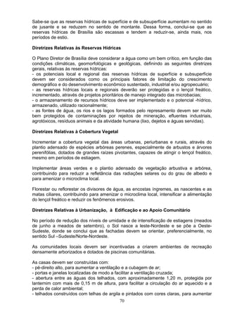 Sabe-se que as reservas hídricas de superfície e de subsuperfície aumentam no sentido
de jusante e se reduzem no sentido de montante. Dessa forma, conclui-se que as
reservas hídricas de Brasília são escassas e tendem a reduzir-se, ainda mais, nos
períodos de estio.
Diretrizes Relativas às Reservas Hídricas
O Plano Diretor de Brasília deve considerar a água como um bem crítico, em função das
condições climáticas, geomorfológicas e geológicas, definindo as seguintes diretrizes
gerais, relativas às reservas hídricas:
- os potenciais local e regional das reservas hídricas de superfície e subsuperfície
devem ser considerados como os principais fatores de limitação do crescimento
demográfico e do desenvolvimento econômico sustentado, industrial e/ou agropecuário;
- as reservas hídricas locais e regionais deverão ser protegidas e o lençol freático,
incrementado, através de projetos prioritários de manejo integrado das microbacias;
- o armazenamento de recursos hídricos deve ser implementado e o potencial -hídrico,
armazenado, utilizado racionalmente;
- as fontes de água, os rios e os lagos formados pelo represamento devem ser muito
bem protegidos de contaminações por rejeitos de mineração, efluentes industriais,
agrotóxicos, resíduos animais e da atividade humana (lixo, dejetos e águas servidas).
Diretrizes Relativas à Cobertura Vegetal
Incrementar a cobertura vegetal das áreas urbanas, periurbanas e rurais, através do
plantio adensado de espécies arbóreas perenes, especialmente de arbustos e árvores
perenifólias, dotados de grandes raízes pivotantes, capazes de atingir o lençol freático,
mesmo em períodos de estiagem.
Implementar áreas verdes e o plantio adensado de vegetação arbustiva e arbórea,
contribuindo para reduzir a refletância das radiações selares ou do grau de albedo e
para amenizar o microclima local.
Florestar ou reflorestar os divisores de água, as encostas íngremes, as nascentes e as
matas ciliares, contribuindo para amenizar o microclima local, intensificar a alimentação
do lençol freático e reduzir os fenômenos erosivos.
Diretrizes Relativas à Urbanização, à Edificação e ao Apoio Comunitário
No período de redução dos níveis de umidade e de intensificação de estiagens (meados
de junho a meados de setembro), o Sol nasce a leste-Nordeste e se põe a Oeste-
Sudeste, donde se conclui que as fachadas devem se orientar, preferencialmente, no
sentido Sul –Sudeste/Norte-Nordeste.
As comunidades locais devem ser incentivadas a criarem ambientes de recreação
densamente arborizados e dotados de piscinas comunitárias.
As casas devem ser construídas com:
- pé-direito alto, para aumentar a ventilação e a cubagem de ar;
- portas e janelas localizadas de modo a facilitar a ventilação cruzada;
- abertura entre as águas dos telhados, com aproximadamente 1,20 m, protegida por
lanternim com mais de 0,15 m de altura, para facilitar a circulação do ar aquecido e a
perda de calor ambiental;
- telhados construídos com telhas de argila e pintados com cores claras, para aumentar
70
 