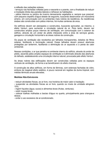 a reflexão das radiações solares;
- terraços nas fachadas voltadas para o nascente e o poente, com a finalidade de reduzir
a insolação direta das paredes laterais e refrescar as habitações;
- pátios internos ou jardins de inverno densamente vegetados e, sempre que possível,
com pequeno espelho d’água dotado de esguicho, buscando desenvolver um microclima
ameno, em comunicação com os ambientes mais nobres da residência. As residências
árabes são construídas com pátios internos, há muitas centenas de anos.
Os edifícios devem ser planejados e construídos, buscando aproveitar, ao máximo, o
efeito Venturi, para aumentar a circulação natural do ar. Para tanto, devem ser
construídos amplos poços internos de ventilação, em comunicação com o exterior do
edifício, através de um andar de pilotis interposto entre a área de serviços gerais,
garagens e circulação horizontal e as áreas nobres da construção.
Os poços de ventilação são recobertos por telhados transparentes, dotados de filtros
solares, facilitando a iluminação natural. Esses telhados devem possuir aberturas
protegidas por lanternim, facilitando a eliminação do ar aquecido e a perda de calor
ambiental.
Nessas condições, o ar que penetra no ambiente interno do edifício, através do andar de
pilotis, ascende pelos amplos espaços de ventilação e é eliminado através das aberturas
do telhado, estabelecendo uma circulação interna natural, provocada pelo efeito Venturi.
As áreas nobres das edificações devem ser construídas voltadas para os espaços
verticais de ventilação, de forma a se beneficiarem do efeito chaminé.
A construção de altos edifícios, em forma de lâminas, com extensas fachadas de vidro,
embora de inegável efeito estético, é pouco racional em regiões de duma tropical, com
médias térmicas anuais elevadas.
Medidas Não-Estruturais
- reduzir atividades físicas, ao ar livre, nos horários de maior calor e insolação;
- suspender as atividades físicas ao ar livre, quando os níveis de umidade atingirem
15%;
- ingerir líquidos (água, sucos) e alimentos leves (frutas, verduras);
- vestir roupas leves;
- colocar toalhas molhadas e bacias d’água no quarto, principalmente para crianças-e
idosos;
- evitar o uso excessivo de ar-condicionado.
71
 
