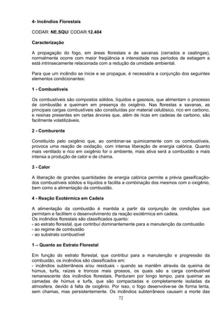 4- Incêndios Florestais
CODAR: NE.SQU/ CODAR:12.404
Caracterização
A propagação do fogo, em áreas florestais e de savanas (cerrados e caatingas),
normalmente ocorre com maior freqüência e intensidade nos períodos de estiagem e
está intrinsecamente relacionada com a redução da umidade ambiental.
Para que um incêndio se inicie e se propague, é necessária a conjunção dos seguintes
elementos condicionantes:
1 - Combustíveis
Os combustíveis são compostos sólidos, líquidos e gasosos, que alimentam o processo
de combustão e queimam em presença do oxigênio. Nas florestas e savanas, as
principais cargas combustíveis são constituídas por material celulósico, rico em carbono,
e resinas presentes em certas árvores que, além de ricas em cadeias de carbono, são
facilmente volatilizáveis.
2 - Comburente
Constituído pelo oxigênio que, ao combinar-se quimicamente com os combustíveis,
provoca uma reação de oxidação, com intensa liberação de energia calórica. Quanto
mais ventilado e rico em oxigênio for o ambiente, mais ativa será a combustão e mais
intensa a produção de calor e de chama.
3 - Calor
A liberação de grandes quantidades de energia calórica permite a prévia gaseificação-
dos combustíveis sólidos e líquidos e facilita a combinação dos mesmos com o oxigênio,
bem como a alimentação da combustão.
4 - Reação Exotérmica em Cadeia
A alimentação da combustão é mantida a partir da conjunção de condições que
permitam e facilitem o desenvolvimento da reação exotérmica em cadeia.
Os incêndios florestais são classificados quanto:
- ao estrato florestal, que contribuí dominantemente para a manutenção da combustão
- ao regime de combustão
- ao substrato combustível
1 – Quanto ao Estrato Florestal
Em função do estrato florestal, que contribui para a manutenção e progressão da
combustão, os incêndios são classificados em:
- incêndios subterrâneos e/ou residuais - quando se mantêm através da queima de
húmus, turfa, raízes e troncos mais grossos, os quais são a carga combustível
remanescente dos incêndios florestais. Perduram por longo tempo, para queimar as
camadas de húmus e turfa, que são compactadas e completamente isoladas da
atmosfera, devido á falta de oxigênio. Por isso, o fogo desenvolve-se de forma lenta,
sem chamas, mas persistentemente. Os incêndios subterrâneos causam a morte das
72
 