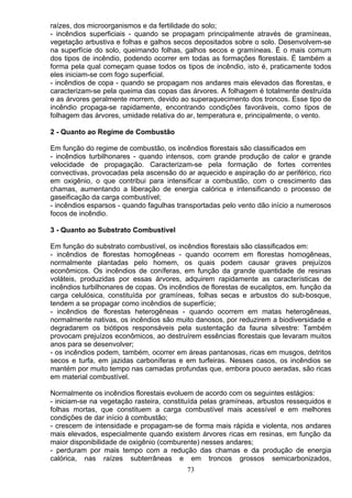 raízes, dos microorganismos e da fertilidade do solo;
- incêndios superficiais - quando se propagam principalmente através de gramíneas,
vegetação arbustiva e folhas e galhos secos depositados sobre o solo. Desenvolvem-se
na superfície do solo, queimando folhas, galhos secos e gramíneas. É o mais comum
dos tipos de incêndio, podendo ocorrer em todas as formações florestais. É também a
forma pela qual começam quase todos os tipos de incêndio, isto é, praticamente todos
eles iniciam-se com fogo superficial.
- incêndios de copa - quando se propagam nos andares mais elevados das florestas, e
caracterizam-se pela queima das copas das árvores. A folhagem é totalmente destruída
e as árvores geralmente morrem, devido ao superaquecimento dos troncos. Esse tipo de
incêndio propaga-se rapidamente, encontrando condições favoráveis, como tipos de
folhagem das árvores, umidade relativa do ar, temperatura e, principalmente, o vento.
2 - Quanto ao Regime de Combustão
Em função do regime de combustão, os incêndios florestais são classificados em
- incêndios turbilhonares - quando intensos, com grande produção de calor e grande
velocidade de propagação. Caracterizam-se pela formação de fortes correntes
convectivas, provocadas pela ascensão do ar aquecido e aspiração do ar periférico, rico
em oxigênio, o que contribui para intensificar a combustão, com o crescimento das
chamas, aumentando a liberação de energia calórica e intensificando o processo de
gaseificação da carga combustível;
- incêndios esparsos - quando fagulhas transportadas pelo vento dão início a numerosos
focos de incêndio.
3 - Quanto ao Substrato Combustível
Em função do substrato combustível, os incêndios florestais são classificados em:
- incêndios de florestas homogêneas - quando ocorrem em florestas homogêneas,
normalmente plantadas pelo homem, os quais podem causar graves prejuízos
econômicos. Os incêndios de coníferas, em função da grande quantidade de resinas
voláteis, produzidas por essas árvores, adquirem rapidamente as características de
incêndios turbilhonares de copas. Os incêndios de florestas de eucaliptos, em. função da
carga celulósica, constituída por gramíneas, folhas secas e arbustos do sub-bosque,
tendem a se propagar como incêndios de superfície;
- incêndios de florestas heterogêneas - quando ocorrem em matas heterogêneas,
normalmente nativas, os incêndios são muito danosos, por reduzirem a biodiversidade e
degradarem os biótipos responsáveis pela sustentação da fauna silvestre: Também
provocam prejuízos econômicos, ao destruírem essências florestais que levaram muitos
anos para se desenvolver;
- os incêndios podem, também, ocorrer em áreas pantanosas, ricas em musgos, detritos
secos e turfa, em jazidas carboníferas e em turfeiras. Nesses casos, os incêndios se
mantém por muito tempo nas camadas profundas que, embora pouco aeradas, são ricas
em material combustível.
Normalmente os incêndios florestais evoluem de acordo com os seguintes estágios:
- iniciam-se na vegetação rasteira, constituída pelas gramíneas, arbustos ressequidos e
folhas mortas, que constituem a carga combustível mais acessível e em melhores
condições de dar início á combustão;
- crescem de intensidade e propagam-se de forma mais rápida e violenta, nos andares
mais elevados, especialmente quando existem árvores ricas em resinas, em função da
maior disponibilidade de oxigênio (comburente) nesses andares;
- perduram por mais tempo com a redução das chamas e da produção de energia
calórica, nas raízes subterrâneas e em troncos grossos semicarbonizados,
73
 