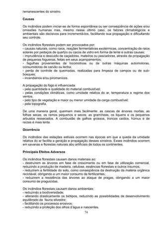 remanescentes do sinistro.
Causas
Os incêndios podem iniciar-se de forma espontânea ou ser conseqüência de ações e/ou
omissões humanas mas, mesmo nesse último caso, os fatores climatológicos e
ambientais são decisivos para incrementá-los, facilitando sua propagação e dificultando
seu controle.
Os incêndios florestais podem ser provocados por:
- causas naturais, como raios, reações fermentativas exotérmicas, concentração de raios
solares por pedaços de quartzo ou cacos de vidro em forma de lente e outras causas;
- imprudência e descuido de caçadores, mateiros ou pescadores, através da propagação
de pequenas fogueiras, feitas em seus acampamentos;
- fagulhas provenientes de locomotivas ou de outras máquinas automotoras,
consumidoras de carvão ou lenha;
- perda de controle de queimadas, realizadas para limpeza de campos ou de sub-
bosques;
- incendiários e/ou piromanícos.
A propagação do fogo é influenciada:
- pela quantidade e qualidade do material combustível;
- pelas condições climáticas, como umidade relativa do ar, temperatura e regime dos
ventos;
- pelo tipo de vegetação e maior ou menor umidade da carga combustível;
- pela topografia.
De uma maneira geral, queimam mais facilmente: as cascas de árvores mortas; as
folhas secas; os ramos pequenos e secos; as gramíneas, os liquens e os pequenos
arbustos ressecados. A combustão de galhos grossos, troncos caídos, húmus e de
raízes é mais lenta.
Ocorrência
Os incêndios das estações estivais ocorrem nas épocas em que a queda da umidade
relativa do ar facilita a geração e propagação desses sinistros. Esses incêndios ocorrem
em savanas e florestas naturais abu artificiais de todos os continentes.
Principais Efeitos Adversos
Os incêndios florestais causam danos materiais ao:
- destruírem as árvores em fase de crescimento ou em fase de utilização comercial,
reduzindo a produção de madeira, celulose, essências florestais e outros insumos;
- reduzirem a fertilidade do solo, como conseqüência da destruição da matéria orgânica
reciclável, obrigando a um maior consumo de fertilizantes;
- reduzirem a resistência das árvores ao ataque de pragas, obrigando a um maior
consumo de praguicidas.
Os incêndios florestais causam danos ambientais:
- reduzindo a biodiversidade;
- alterando drasticamente os biótipos, reduzindo as possibilidades de desenvolvimento
equilibrado da fauna silvestre;
- facilitando os processos erosivos;
- reduzindo a proteção dos olhos d’água e nascentes.
74
 