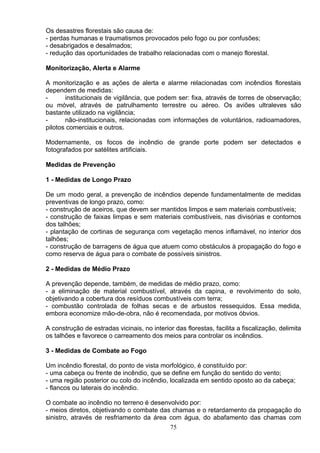 Os desastres florestais são causa de:
- perdas humanas e traumatismos provocados pelo fogo ou por confusões;
- desabrigados e desalmados;
- redução das oportunidades de trabalho relacionadas com o manejo florestal.
Monitorização, Alerta e Alarme
A monitorização e as ações de alerta e alarme relacionadas com incêndios florestais
dependem de medidas:
- institucionais de vigilância, que podem ser: fixa, através de torres de observação;
ou móvel, através de patrulhamento terrestre ou aéreo. Os aviões ultraleves são
bastante utilizado na vigilância;
- não-institucionais, relacionadas com informações de voluntários, radioamadores,
pilotos comerciais e outros.
Modernamente, os focos de incêndio de grande porte podem ser detectados e
fotografados por satélites artificiais.
Medidas de Prevenção
1 - Medidas de Longo Prazo
De um modo geral, a prevenção de incêndios depende fundamentalmente de medidas
preventivas de longo prazo, como:
- construção de aceiros, que devem ser mantidos limpos e sem materiais combustíveis;
- construção de faixas limpas e sem materiais combustíveis, nas divisórias e contornos
dos talhões;
- plantação de cortinas de segurança com vegetação menos inflamável, no interior dos
talhões;
- construção de barragens de água que atuem como obstáculos à propagação do fogo e
como reserva de água para o combate de possíveis sinistros.
2 - Medidas de Médio Prazo
A prevenção depende, também, de medidas de médio prazo, como:
- a eliminação de material combustível, através da capina, e revolvimento do solo,
objetivando a cobertura dos resíduos combustíveis com terra;
- combustão controlada de folhas secas e de arbustos ressequidos. Essa medida,
embora economize mão-de-obra, não é recomendada, por motivos óbvios.
A construção de estradas vicinais, no interior das florestas, facilita a fiscalização, delimita
os talhões e favorece o carreamento dos meios para controlar os incêndios.
3 - Medidas de Combate ao Fogo
Um incêndio florestal, do ponto de vista morfológico, é constituído por:
- uma cabeça ou frente de incêndio, que se define em função do sentido do vento;
- uma região posterior ou colo do incêndio, localizada em sentido oposto ao da cabeça;
- flancos ou laterais do incêndio.
O combate ao incêndio no terreno é desenvolvido por:
- meios diretos, objetivando o combate das chamas e o retardamento da propagação do
sinistro, através de resfriamento da área com água, do abafamento das chamas com
75
 