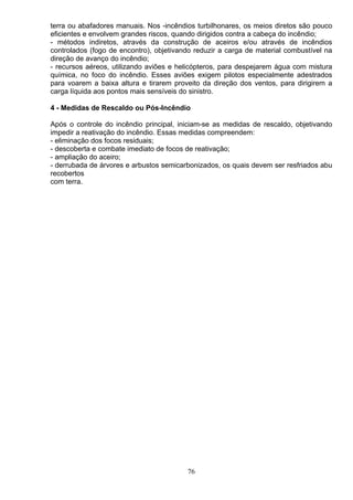 terra ou abafadores manuais. Nos -incêndios turbilhonares, os meios diretos são pouco
eficientes e envolvem grandes riscos, quando dirigidos contra a cabeça do incêndio;
- métodos indiretos, através da construção de aceiros e/ou através de incêndios
controlados (fogo de encontro), objetivando reduzir a carga de material combustível na
direção de avanço do incêndio;
- recursos aéreos, utilizando aviões e helicópteros, para despejarem água com mistura
química, no foco do incêndio. Esses aviões exigem pilotos especialmente adestrados
para voarem a baixa altura e tirarem proveito da direção dos ventos, para dirigirem a
carga líquida aos pontos mais sensíveis do sinistro.
4 - Medidas de Rescaldo ou Pós-Incêndio
Após o controle do incêndio principal, iniciam-se as medidas de rescaldo, objetivando
impedir a reativação do incêndio. Essas medidas compreendem:
- eliminação dos focos residuais;
- descoberta e combate imediato de focos de reativação;
- ampliação do aceiro;
- derrubada de árvores e arbustos semicarbonizados, os quais devem ser resfriados abu
recobertos
com terra.
76
 