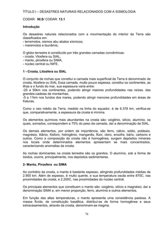 TÍTULO I – DESASTRES NATURAIS RELACIONADOS COM A SISMOLOGIA
CODAR: NI.S/ CODAR: 13.1
Introdução
Os desastres naturais relacionados com a movimentação do interior da Terra são
classificados em:
- terremotos, sismos abu abalos sísmicos;
- maremotos e tsunâmis;
O globo terrestre é constituído por três grandes camadas concêntricas:
- crosta, Vtosfera ou SIAL,
- manto, plrosfera ou SIMA,
- núcleo central ou NIFE.
1 - Crosta, Litosfera ou SIAL
O conjunto de rochas que constitui a camada mais superficial da Terra é denominado de
crosta, litosfera ou SIAL Essa camada, multo pouco espessa, constitui os continentes, as
ilhas e o fundo do mar, sua espessura varia entre:
-25 a 50km nos continentes, podendo atingir maiores profundidades nas raízes. das
grandes-cadeias de montanhas;
-5 a 11km nos fundos dos mares, podendo atingir menores profundidades em áreas de
fraturas.
Como o raio médio da Terra, medido na linha do equador, é de 6.378 km, verifica-se
que, comparativamente, a espessura da crosta é mínima.
Os elementos químicos mais abundantes na crosta são: oxigênio, silício, alumínio, os
quais, somados, correspondem a 75% do peso da camada, daí a denominação de SIAL.
Os demais elementos, por ordem de importância, são ferro, cálcio, sódio, potássio,
magnésio, titânio, fósforo, hidrogênio, manganês, flúor, cloro, enxofre, bário, carbono e
outros. Como a composição da crosta não é homogênea, surgem depósitos minerais
nos locais onde determinados elementos apresentam se mais concentrados,
caracterizando anomalias da crosta.
As rochas dominantes na crosta terrestre são os granitos. O alumínio, sob a forma de
óxidos, ocorre, principalmente, nos depósitos sedimentares.
2- Manto, Pirosfera ou SIMA
Ao contrário da crosta, o manto é bastante espesso, atingindo profundidades médias de
2.900 km. Além de espesso, é multo quente, e sua temperatura oscila entre 870C, nas
proximidades da crosta, e 2.200C, nas proximidades do núcleo central.
Os principais elementos que constituem o manto são: oxigênio, silício e magnésio; daí a
denominação SIMA e, em menor proporção, ferro, alumínio e outros elementos.
Em função das altas temperaturas, o manto apresenta uma consistência pastosa. A
massa fluída, de constituição basáltica, distribuí-se de forma homogênea e seus
extravasamentos, através da crosta, denominam-se magma.
78
 