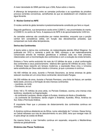A maior densidade do SIMA permite que o SIAL flutue sobre o mesmo.
A diferença de temperatura entre as camadas profundas e as superlidais da pirosfera
provoca correntes convectivas, semelhantes às que se estabelecem em chaleiras com
égua fervente.
3 - Núcleo Central ou NIFE
O núcleo central do globo terrestre é predominantemente constituído por ferro e níquel.
Segundo geofísicos, sua temperatura oscila entre 2.2000 C, nas proximidades do manto,
e 5.5000 O, no centro da Terra. A espessura do NIFE é de aproximadamente 3.453 km.
As camadas externas são constituídas por metais derretidos, enquanto que a porção
central tem consistência sólida, em função das elevadíssimas pressões, que
compensam as muito altas temperaturas.
Deriva dos Continentes
A teoria sobre a deriva dos continentes, do meteorologista alemão Alfred Wegener, for
publicada em 1912 e, somente a partir de 1960, começou a ser matematicamente
comprovada através de medidas geodésicas e análises cada vez mais precisas,
relacionadas com a movimentação dos continentes e com a evolução da crosta terrestre.
Embora a Terra venha evoluindo há mais de 4,5 bilhões de anos, a atual conformação
dos continentes e seus posicionamento relativos têm apenas 60 milhões de anos. Caso
o Gênesis fosse reescrito em tempos modernos, a expressão Deus criou o Universo
seria substituída por Deus está criando o Universo, já que o processo é contínuo.
Há 400 milhões de anos, durante o Período Devoniano, as terras emersas do globo
estavam reunidas em um único bloco continental, denominado Pangea.
Há 250 milhões de anos, durante o Período Permiano, uma linha de fratura, em sentido
leste-oeste, provocou a formação de dois imensos continentes:
- Laurácea, ao norte;
- Gondwana, ao sul.
Entre 140 e 75 milhões de anos atrás, no Período Cretáceo, ocorreu uma imensa crise
tectônica, resultando na fragmentação:
- do continente Laurácea, dando origem á Eurásia, América do Norte e Groelândia;
- do continente de Gondwana, dando origem á Antártida, Austrália, África, América do
Sul, Índia e Península Arábica.
É importante frisar que o processo de distanciamento dos continentes continua em
evolução.
A América continua afastando-se da África, numa velocidade de 7 cm/ano. Dessa forma,
se Cabral refizesse sua rota de descobrimento no ano 2000, teria que navegar mais 35
m para atingir as costas do Brasil.
Da mesma forma, o mar Vermelho continua em expansão, enquanto o Mediterrâneo
estreita-se gradualmente.
Dinâmica das Placas Tectônicas
79
 