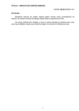 TÍTULO I – IMPACTO DE CORPOS SIDERAIS
CODAR: NS.Q/CODAR: 11.1
Introdução
Desastres naturais de origem sideral podem ocorrer como conseqüência do
impacto de corpos oriundos do espaço sideral sobre a superfície da Terra.
Os corpos siderais têm atingido a Terra e outros planetas do sistema solar, bem
como seus satélites, desde sua remota formação, há mais de 4,5 bilhões de anos.
8
 
