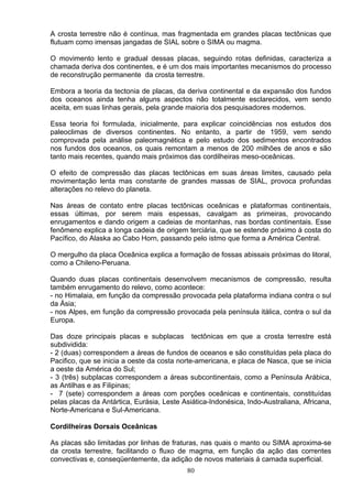 A crosta terrestre não é contínua, mas fragmentada em grandes placas tectônicas que
flutuam como imensas jangadas de SIAL sobre o SIMA ou magma.
O movimento lento e gradual dessas placas, seguindo rotas definidas, caracteriza a
chamada deriva dos continentes, e é um dos mais importantes mecanismos do processo
de reconstrução permanente da crosta terrestre.
Embora a teoria da tectonia de placas, da deriva continental e da expansão dos fundos
dos oceanos ainda tenha alguns aspectos não totalmente esclarecidos, vem sendo
aceita, em suas linhas gerais, pela grande maioria dos pesquisadores modernos.
Essa teoria foi formulada, inicialmente, para explicar coincidências nos estudos dos
paleoclimas de diversos continentes. No entanto, a partir de 1959, vem sendo
comprovada pela análise paleomagnética e pelo estudo dos sedimentos encontrados
nos fundos dos oceanos, os quais remontam a menos de 200 milhões de anos e são
tanto mais recentes, quando mais próximos das cordilheiras meso-oceânicas.
O efeito de compressão das placas tectônicas em suas áreas limites, causado pela
movimentação lenta mas constante de grandes massas de SIAL, provoca profundas
alterações no relevo do planeta.
Nas áreas de contato entre placas tectônicas oceânicas e plataformas continentais,
essas últimas, por serem mais espessas, cavalgam as primeiras, provocando
enrugamentos e dando origem a cadeias de montanhas, nas bordas continentais. Esse
fenômeno explica a longa cadeia de origem terciária, que se estende próximo á costa do
Pacífico, do Alaska ao Cabo Horn, passando pelo istmo que forma a América Central.
O mergulho da placa Oceânica explica a formação de fossas abissais próximas do litoral,
como a Chileno-Peruana.
Quando duas placas continentais desenvolvem mecanismos de compressão, resulta
também enrugamento do relevo, como acontece:
- no Himalaia, em função da compressão provocada pela plataforma indiana contra o sul
da Ásia;
- nos Alpes, em função da compressão provocada pela península itálica, contra o sul da
Europa.
Das doze principais placas e subplacas tectônicas em que a crosta terrestre está
subdividida:
- 2 (duas) correspondem a áreas de fundos de oceanos e são constituídas pela placa do
Pacifico, que se inicia a oeste da costa norte-americana, e placa de Nasca, que se inicia
a oeste da América do Sul;
- 3 (três) subplacas correspondem a áreas subcontinentais, como a Península Arábica,
as Antilhas e as Filipinas;
- 7 (sete) correspondem a áreas com porções oceânicas e continentais, constituídas
pelas placas da Antártica, Eurásia, Leste Asiática-Indonésica, Indo-Australiana, Africana,
Norte-Americana e Sul-Americana.
Cordilheiras Dorsais Oceânicas
As placas são limitadas por linhas de fraturas, nas quais o manto ou SIMA aproxima-se
da crosta terrestre, facilitando o fluxo de magma, em função da ação das correntes
convectivas e, conseqüentemente, da adição de novos materiais á camada superficial.
80
 