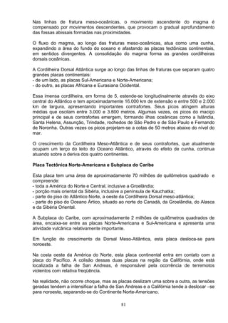 Nas linhas de fratura meso-oceânicas, o movimento ascendente do magma é
compensado por movimentos descendentes, que provocam o gradual aprofundamento
das fossas abissais formadas nas proximidades.
O fluxo do magma, ao longo das fraturas meso-oceânicas, atua como uma cunha,
expandindo a área do fundo do oceano e afastando as placas tectônicas continentais,
em sentidos divergentes. A consolidação do magma forma as grandes cordilheiras
dorsais oceânicas.
A Cordilheira Dorsal Atlântica surge ao longo das linhas de fraturas que separam quatro
grandes placas continentais:
- de um lado, as placas Sul-Americana e Norte-Americana;
- do outro, as placas Africana e Eurasiana Ocidental.
Essa imensa cordilheira, em forma de 5, estende-se longitudinalmente através do eixo
central do Atlântico e tem aproximadamente 16.000 km de extensão e entre 500 e 2.000
km de largura, apresentando importantes contrafortes. Seus picos atingem alturas
médias que oscilam entre 3.000 e 3.800 metros. Algumas vezes, os picos do maciço
principal e de seus contrafortes emergem, formando ilhas oceânicas como a Islândia,
Santa Helena, Assunção, Trindade, rochedos de São Pedro e de São Paulo e Fernando
de Noronha. Outras vezes os picos projetam-se a cotas de 50 metros abaixo do nível do
mar.
O crescimento da Cordilheira Meso-Atlântica e de seus contrafortes, que atualmente
ocupam um terço do leito do Oceano Atlântico, através do efeito de cunha, continua
atuando sobre a deriva dos quatro continentes.
Placa Tectônica Norte-Americana e Subplaca do Caribe
Esta placa tem uma área de aproximadamente 70 milhões de quilômetros quadrado e
compreende:
- toda a América do Norte e Central, inclusive a Groelândia;
- porção mais oriental da Sibéria, inclusive a península de Kauchatka;
- parte do piso do Atlântico Norte, a oeste da Cordilheira Dorsal meso-atlântica;
- parte do piso do Oceano Ártico, situado ao norte do Canadá, da Groelândia, do Alasca
e da Sibéria Oriental.
A Subplaca do Caribe, com aproximadamente 2 milhões de quilômetros quadrados de
área, encaixa-se entre as placas Norte-Americana e Sul-Americana e apresenta uma
atividade vulcânica relativamente importante.
Em função do crescimento da Dorsal Meso-Atlântica, esta placa desloca-se para
noroeste.
Na costa oeste da América do Norte, esta placa continental entra em contato com a
placa do Pacífico. A colisão dessas duas placas na região da Califórnia, onde está
localizada a falha de San Andreas, é responsável pela ocorrência de terremotos
violentos com relativa freqüência.
Na realidade, não ocorre choque, mas as placas deslizam uma sobre a outra, as tensões
geradas tendem a intensificar a falha de San Andreas e a Califórnia tende a deslocar –se
para noroeste, separando-se do Continente Norte-Americano.
81
 