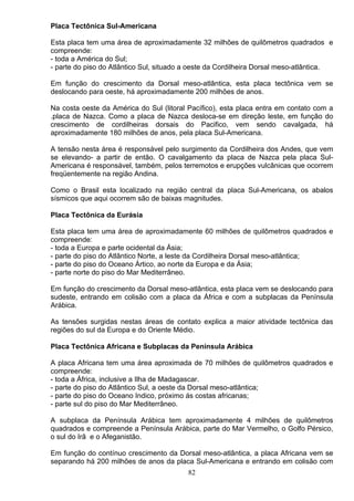 Placa Tectônica Sul-Americana
Esta placa tem uma área de aproximadamente 32 milhões de quilômetros quadrados e
compreende:
- toda a América do Sul;
- parte do piso do Atlântico Sul, situado a oeste da Cordilheira Dorsal meso-atlântica.
Em função do crescimento da Dorsal meso-atlântica, esta placa tectônica vem se
deslocando para oeste, há aproximadamente 200 milhões de anos.
Na costa oeste da América do Sul (litoral Pacífico), esta placa entra em contato com a
.placa de Nazca. Como a placa de Nazca desloca-se em direção leste, em função do
crescimento de cordilheiras dorsais do Pacifico, vem sendo cavalgada, há
aproximadamente 180 milhões de anos, pela placa Sul-Americana.
A tensão nesta área é responsável pelo surgimento da Cordilheira dos Andes, que vem
se elevando- a partir de então. O cavalgamento da placa de Nazca pela placa Sul-
Americana é responsável, também, pelos terremotos e erupções vulcânicas que ocorrem
freqüentemente na região Andina.
Como o Brasil esta localizado na região central da placa Sul-Americana, os abalos
sísmicos que aqui ocorrem são de baixas magnitudes.
Placa Tectônica da Eurásia
Esta placa tem uma área de aproximadamente 60 milhões de quilômetros quadrados e
compreende:
- toda a Europa e parte ocidental da Ásia;
- parte do piso do Atlântico Norte, a leste da Cordilheira Dorsal meso-atlântica;
- parte do piso do Oceano Ártico, ao norte da Europa e da Ásia;
- parte norte do piso do Mar Mediterrâneo.
Em função do crescimento da Dorsal meso-atlântica, esta placa vem se deslocando para
sudeste, entrando em colisão com a placa da África e com a subplacas da Península
Arábica.
As tensões surgidas nestas áreas de contato explica a maior atividade tectônica das
regiões do sul da Europa e do Oriente Médio.
Placa Tectônica Africana e Subplacas da Península Arábica
A placa Africana tem uma área aproximada de 70 milhões de quilômetros quadrados e
compreende:
- toda a África, inclusive a Ilha de Madagascar.
- parte do piso do Atlântico Sul, a oeste da Dorsal meso-atlântica;
- parte do piso do Oceano Indico, próximo ás costas africanas;
- parte sul do piso do Mar Mediterrâneo.
A subplaca da Península Arábica tem aproximadamente 4 milhões de quilômetros
quadrados e compreende a Península Arábica, parte do Mar Vermelho, o Golfo Pérsico,
o sul do Irã e o Afeganistão.
Em função do contínuo crescimento da Dorsal meso-atlântica, a placa Africana vem se
separando há 200 milhões de anos da placa Sul-Americana e entrando em colisão com
82
 