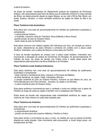 a placa Eurasiana.
As áreas de tensão, resultantes do afastamento gradual da subplacas da Península
Arábica, são responsáveis pela linha de falhas que se estendem próximo á costa oriental
da África, se desenvolvendo desde os lagos Niassa, ao sul, até o Rif do Mar Morto, em
Israel. Explica, também, a maior atividade tectônica da região do Delta do Nilo e de
Israel.
Placa Tectônica Indo-Australiana
Esta placa tem uma área de aproximadamente 45 milhões de quilômetros quadrados e
compreende:
o subcontinente Indiano;
- a Austrália, inclusive a ilha da Tasmânia, Nova Zelândia e Nova Guiné;
grande porção do piso do Oceano Indico;
- parte oeste do piso do Pacifico Sul.
Esta placa move-se com relativa rapidez (20 milímetros por ano), em direção ao norte e
ao oeste, afastando-se da placa Africana e entrando em colisão com a placa Leste
Asiático- Indonésia, com a placa de Nazca e coma placa do Pacífico.
A área de tensão resultante do choque com a placa Leste Asiática -Indonésia vem
provocando a elevação da cadeia de montanhas do Himalaia, há aproximadamente 75
milhões de anos. As áreas de tensão nos limites norte e oeste desta placa são
responsáveis pelo tectonismo da Nova Zelândia e do Himalaia.
Placa Tectônica Leste Asiática-Indonésica
Esta placa tectônica tem uma área de aproximadamente 45 milhões de quilômetros
quadrados e compreende:
- parte oriental e meridional da Ásia, inclusive a Península da Malásia;
-as ilhas Sacalinas, do Japão, Taipê, Indonésia e Bornéu.
a porção ocidental do piso do Oceano Pacífico, inclusive os dos Mares de Java, da
China Meridional e da China Oriental, Amarelo, do Japão e de Okhotsk;
- a parte oriental do piso do Oceano Indico.
Esta placa tectônica movimenta-se para o nordeste e entra em colisão com a placa do
Pacifico ac longo da costa do Japão e também com a subplacas das Filipinas.
Estas áreas de tensão são responsáveis pela instabilidade tectônica do Japão, que
costuma ser mais intensa na costa leste daquele país.
Placa Tectônica da Antártica
Esta placa tem uma área de aproximadamente 25 milhões de quilômetros quadradas e
compreende:
- o subcontinente Antártico;
- porção sul dos pisos dos oceanos Atlântico, Pacifico e Índico.
Esta placa tende a movimentar-se para o norte, na medida em que as placas limítrofes
afastam-se nesta direção. Este movimento está provocando, a muito longo prazo, um
achatamento do Pólo.
83
 