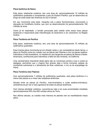 Placa tectônica de Nazca
Esta placa, totalmente oceânica, tem uma área de- aproximadamente 10 milhões de
quilômetros quadrados e compreende o piso do Oceano Pacifico, que se desenvolve ao
longo da costa oeste das Américas do Sul e Central.
Em seu movimento para leste, mergulha sob a placa Sul-Americana, provocando a
elevação da Cordilheira Andina, que vem se desenvolvendo há aproximadamente 180
milhões de anos.
Como já foi explicitado, a tensão provocada pela colisão entre essas duas placas
tectônicas é responsável pela intensificação do tectonismo e do vulcanismo na Região
Andina.
Placa Tectônica do Pacífico
Esta placa, totalmente oceânica, tem uma área de aproximadamente 70 milhões de
quilômetros quadrados.
Essa imensa placa movimenta-se em direção oeste e, em conseqüência desta deriva, a
placa do Pacifico entra em colisão com as placas das Filipinas e com as placas asiática-
indonésica e Indo-Australiana, na medida em que tangencia as placas de Nazca e Norte-
Americana, contribuindo para intensificar a falha de San Andreas, na Califórnia.
Uma característica importante desta placa são os numerosos pontos e que a crosta se
adelgaça, permitindo que o magma flua através dela e forme inúmeras cadeias de
montanhas submersas e o aforamento de ilhas vulcânicas, c~mo os do arquipélago do
Havaí.
Placa Tectônica das Filipinas
Com aproximadamente 7 milhões de quilômetros quadrados, esta placa tectônica é a
menor das placas ou a maior das subplacas tectônicas.
Situada entre as placas do Pacífico, Indo-Australiana e Leste asiática-indonésica,
caracteriza-se por ser a mais agressiva de todas as placas tectônicas.
Com intensa atividade vulcânica, concentra-se nela e em suas proximidades imediatas
aproximadamente 50% dos 600 vulcões ativos da Terra.
Nos últimos séculos, os vulcões mais intensos do planeta vem se manifestando nessa
placa.
84
 