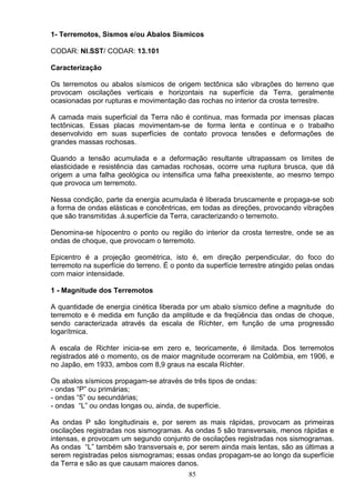1- Terremotos, Sismos e/ou Abalos Sísmicos
CODAR: NI.SST/ CODAR: 13.101
Caracterização
Os terremotos ou abalos sísmicos de origem tectônica são vibrações do terreno que
provocam oscilações verticais e horizontais na superfície da Terra, geralmente
ocasionadas por rupturas e movimentação das rochas no interior da crosta terrestre.
A camada mais superficial da Terra não é continua, mas formada por imensas placas
tectônicas. Essas placas movimentam-se de forma lenta e contínua e o trabalho
desenvolvido em suas superfícies de contato provoca tensões e deformações de
grandes massas rochosas.
Quando a tensão acumulada e a deformação resultante ultrapassam os limites de
elasticidade e resistência das camadas rochosas, ocorre uma ruptura brusca, que dá
origem a uma falha geológica ou intensifica uma falha preexistente, ao mesmo tempo
que provoca um terremoto.
Nessa condição, parte da energia acumulada é liberada bruscamente e propaga-se sob
a forma de ondas elásticas e concêntricas, em todas as direções, provocando vibrações
que são transmitidas .á.superfície da Terra, caracterizando o terremoto.
Denomina-se hípocentro o ponto ou região do interior da crosta terrestre, onde se as
ondas de choque, que provocam o terremoto.
Epicentro é a projeção geométrica, isto é, em direção perpendicular, do foco do
terremoto na superfície do terreno. É o ponto da superfície terrestre atingido pelas ondas
com maior intensidade.
1 - Magnitude dos Terremotos
A quantidade de energia cinética liberada por um abalo sísmico define a magnitude do
terremoto e é medida em função da amplitude e da freqüência das ondas de choque,
sendo caracterizada através da escala de Ríchter, em função de uma progressão
logarítmica.
A escala de Richter inicia-se em zero e, teoricamente, é ilimitada. Dos terremotos
registrados até o momento, os de maior magnitude ocorreram na Colômbia, em 1906, e
no Japão, em 1933, ambos com 8,9 graus na escala Ríchter.
Os abalos sísmicos propagam-se através de três tipos de ondas:
- ondas “P” ou primárias;
- ondas “5” ou secundárias;
- ondas “L” ou ondas longas ou, ainda, de superfície.
As ondas P são longitudinais e, por serem as mais rápidas, provocam as primeiras
oscilações registradas nos sismogramas. As ondas 5 são transversais, menos rápidas e
intensas, e provocam um segundo conjunto de oscilações registradas nos sismogramas.
As ondas “L” também são transversais e, por serem ainda mais lentas, são as últimas a
serem registradas pelos sismogramas; essas ondas propagam-se ao longo da superfície
da Terra e são as que causam maiores danos.
85
 