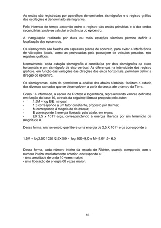 As ondas são registradas por aparelhos denominados sismógrafos e o registro gráfico
das oscilações é denominado sismograma.
Pelo intervalo de tempo decorrido entre o registro das ondas primárias e o das ondas
secundárias, pode-se calcular a distância do epicentro.
A triangulação realizada por duas ou mais estações sísmicas permite definir a
localização dos epicentros.
Os sismógrafos são fixados em espessas placas de concreto, para evitar a interferência
de vibrações locais, como as provocadas pela passagem de veículos pesados, nos
registros gráficos.
Normalmente, cada estação sismografia é constituída por dois sismógrafos de eixos
horizontais e um sismógrafo de eixo vertical. As diferenças na intensidade dos registro
gráficos, em função das variações das direções dos eixos horizontais, permitem definir a
direção do epicentro.
Os sismogramas, além de permitirem a análise dos abalos sísmicos, facilitam o estudo
das diversas camadas que se desenvolvem a partir da crosta ate o centro da Terra.
Como ~á informado, a escala de Ríchter é logarítmica, representando valores definidos
em função da base 10, através da seguinte fórmula proposta pelo autor:
- 1,5M = log E/E na qual:
- 1,5 corresponde a um fator constante, proposto por Ríchter;
- M corresponde á magnitude da escala;
- E corresponde à energia liberada pelo abalo, em ergas;
- E0 2,5 x 1011 ergs, correspondendo á energia liberada por um terremoto de
magnitude 0.
Dessa forma, um terremoto que libere uma energia de 2,5 X 1011 ergs corresponde a:
1,5M = log2,5X 1020 /2,5X l09 = log 109=9,O e M= 9,0/1,5= 6,0
Dessa forma, cada número inteiro da escala de Ríchter, quando comparado com o
numero inteiro imediatamente anterior, corresponde a:
- uma amplitude de onda 10 vezes maior;
- uma liberação de energia 60 vezes maior.
86
 