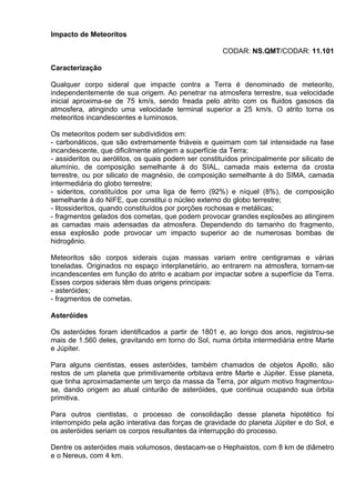 Impacto de Meteoritos
CODAR: NS.QMT/CODAR: 11.101
Caracterização
Qualquer corpo sideral que impacte contra a Terra é denominado de meteorito,
independentemente de sua origem. Ao penetrar na atmosfera terrestre, sua velocidade
inicial aproxima-se de 75 km/s, sendo freada pelo atrito com os fluidos gasosos da
atmosfera, atingindo uma velocidade terminal superior a 25 km/s. O atrito torna os
meteoritos incandescentes e luminosos.
Os meteoritos podem ser subdivididos em:
- carbonáticos, que são extremamente friáveis e queimam com tal intensidade na fase
incandescente, que dificilmente atingem a superfície da Terra;
- assideritos ou aerólitos, os quais podem ser constituídos principalmente por silicato de
alumínio, de composição semelhante à do SIAL, camada mais externa da crosta
terrestre, ou por silicato de magnésio, de composição semelhante à do SIMA, camada
intermediária do globo terrestre;
- sideritos, constituídos por uma liga de ferro (92%) e níquel (8%), de composição
semelhante à do NIFE, que constitui o núcleo externo do globo terrestre;
- litossideritos, quando constituídos por porções rochosas e metálicas;
- fragmentos gelados dos cometas, que podem provocar grandes explosões ao atingirem
as camadas mais adensadas da atmosfera. Dependendo do tamanho do fragmento,
essa explosão pode provocar um impacto superior ao de numerosas bombas de
hidrogênio.
Meteoritos são corpos siderais cujas massas variam entre centigramas e várias
toneladas. Originados no espaço interplanetário, ao entrarem na atmosfera, tornam-se
incandescentes em função do atrito e acabam por impactar sobre a superfície da Terra.
Esses corpos siderais têm duas origens principais:
- asteróides;
- fragmentos de cometas.
Asteróides
Os asteróides foram identificados a partir de 1801 e, ao longo dos anos, registrou-se
mais de 1.560 deles, gravitando em torno do Sol, numa órbita intermediária entre Marte
e Júpiter.
Para alguns cientistas, esses asteróides, também chamados de objetos Apollo, são
restos de um planeta que primitivamente orbitava entre Marte e Júpiter. Esse planeta,
que tinha aproximadamente um terço da massa da Terra, por algum motivo fragmentou-
se, dando origem ao atual cinturão de asteróides, que continua ocupando sua órbita
primitiva.
Para outros cientistas, o processo de consolidação desse planeta hipotético foi
interrompido pela ação interativa das forças de gravidade do planeta Júpiter e do Sol, e
os asteróides seriam os corpos resultantes da interrupção do processo.
Dentre os asteróides mais volumosos, destacam-se o Hephaistos, com 8 km de diâmetro
e o Nereus, com 4 km.
 