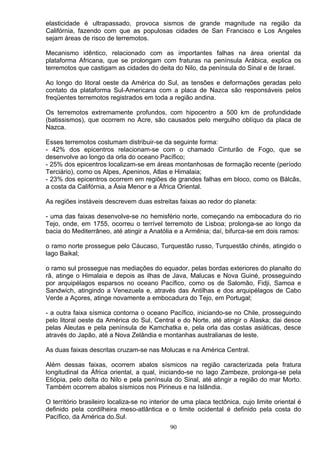 elasticidade é ultrapassado, provoca sismos de grande magnitude na região da
Califórnia, fazendo com que as populosas cidades de San Francisco e Los Angeles
sejam áreas de risco de terremotos.
Mecanismo idêntico, relacionado com as importantes falhas na área oriental da
plataforma Africana, que se prolongam com fraturas na península Arábica, explica os
terremotos que castigam as cidades do deita do Nilo, da península do Sinal e de Israel.
Ao longo do litoral oeste da América do Sul, as tensões e deformações geradas pelo
contato da plataforma Sul-Americana com a placa de Nazca são responsáveis pelos
freqüentes terremotos registrados em toda a região andina.
Os terremotos extremamente profundos, com hipocentro a 500 km de profundidade
(batissismos), que ocorrem no Acre, são causados pelo mergulho oblíquo da placa de
Nazca.
Esses terremotos costumam distribuir-se da seguinte forma:
- 42% dos epicentros relacionam-se com o chamado Cinturão de Fogo, que se
desenvolve ao longo da orla do oceano Pacífico;
- 25% dos epicentros localizam-se em áreas montanhosas de formação recente (período
Terciário), como os Alpes, Apeninos, Atlas e Himalaia;
- 23% dos epicentros ocorrem em regiões de grandes falhas em bloco, como os Bálcãs,
a costa da Califórnia, a Ásia Menor e a África Oriental.
As regiões instáveis descrevem duas estreitas faixas ao redor do planeta:
- uma das faixas desenvolve-se no hemisfério norte, começando na embocadura do rio
Tejo, onde, em 1755, ocorreu o terrível terremoto de Lisboa; prolonga-se ao longo da
bacia do Mediterrâneo, até atingir a Anatólia e a Armênia; daí, bifurca-se em dois ramos:
o ramo norte prossegue pelo Cáucaso, Turquestão russo, Turquestão chinês, atingido o
lago Baikal;
o ramo sul prossegue nas mediações do equador, pelas bordas exteriores do planalto do
rã, atinge o Himalaia e depois as ilhas de Java, Malucas e Nova Guiné, prosseguindo
por arquipélagos esparsos no oceano Pacífico, como os de Salomão, Fidji, Samoa e
Sandwich, atingindo a Venezuela e, através das Antilhas e dos arquipélagos de Cabo
Verde a Açores, atinge novamente a embocadura do Tejo, em Portugal;
- a outra faixa sísmica contorna o oceano Pacífico, iniciando-se no Chile, prosseguindo
pelo litoral oeste da América do Sul, Central e do Norte, até atingir o Alaska; dai desce
pelas Aleutas e pela península de Kamchatka e, pela orla das costas asiáticas, desce
através do Japão, até a Nova Zelândia e montanhas australianas de leste.
As duas faixas descritas cruzam-se nas Molucas e na América Central.
Além dessas faixas, ocorrem abalos sísmicos na região caracterizada pela fratura
longitudinal da África oriental, a qual, iniciando-se no lago Zambeze, prolonga-se pela
Etiópia, pelo deIta do Nilo e pela península do Sinal, até atingir a região do mar Morto.
Também ocorrem abalos sísmicos nos Pirineus e na Islândia.
O território brasileiro localiza-se no interior de uma placa tectônica, cujo limite oriental é
definido pela cordilheira meso-atlântica e o limite ocidental é definido pela costa do
Pacífico, da América do.Sul.
90
 