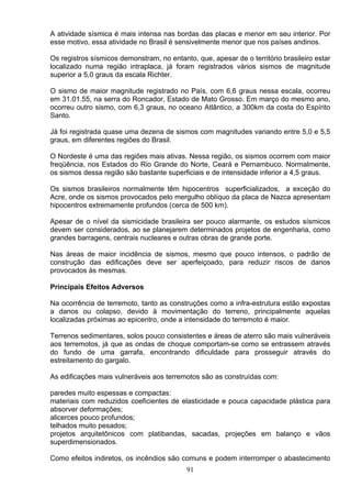A atividade sísmica é mais intensa nas bordas das placas e menor em seu interior. Por
esse motivo, essa atividade no Brasil é sensivelmente menor que nos países andinos.
Os registros sísmicos demonstram, no entanto, que, apesar de o território brasileiro estar
localizado numa região intraplaca, já foram registrados vários sismos de magnitude
superior a 5,0 graus da escala Richter.
O sismo de maior magnitude registrado no País, com 6,6 graus nessa escala, ocorreu
em 31.01.55, na serra do Roncador, Estado de Mato Grosso. Em março do mesmo ano,
ocorreu outro sismo, com 6,3 graus, no oceano Atlântico, a 300km da costa do Espírito
Santo.
Já foi registrada quase uma dezena de sismos com magnitudes variando entre 5,0 e 5,5
graus, em diferentes regiões do Brasil.
O Nordeste é uma das regiões mais ativas. Nessa região, os sismos ocorrem com maior
freqüência, nos Estados do Rio Grande do Norte, Ceará e Pernambuco. Normalmente,
os sismos dessa região são bastante superficiais e de intensidade inferior a 4,5 graus.
Os sismos brasileiros normalmente têm hipocentros superficializados, a exceção do
Acre, onde os sismos provocados pelo mergulho oblíquo da placa de Nazca apresentam
hipocentros extremamente profundos (cerca de 500 km).
Apesar de o nível da sismicidade brasileira ser pouco alarmante, os estudos sísmicos
devem ser considerados, ao se planejarem determinados projetos de engenharia, como
grandes barragens, centrais nucleares e outras obras de grande porte.
Nas áreas de maior incidência de sismos, mesmo que pouco intensos, o padrão de
construção das edificações deve ser aperfeiçoado, para reduzir riscos de danos
provocados às mesmas.
Principais Efeitos Adversos
Na ocorrência de terremoto, tanto as construções como a infra-estrutura estão expostas
a danos ou colapso, devido à movimentação do terreno, principalmente aquelas
localizadas próximas ao epicentro, onde a intensidade do terremoto é maior.
Terrenos sedimentares, solos pouco consistentes e áreas de aterro são mais vulneráveis
aos terremotos, já que as ondas de choque comportam-se como se entrassem através
do fundo de uma garrafa, encontrando dificuldade para prosseguir através do
estreitamento do gargalo.
As edificações mais vulneráveis aos terremotos são as construídas com:
paredes muito espessas e compactas:
materiais com reduzidos coeficientes de elasticidade e pouca capacidade plástica para
absorver deformações;
alicerces pouco profundos;
telhados muito pesados;
projetos arquitetônicos com platibandas, sacadas, projeções em balanço e vãos
superdimensionados.
Como efeitos indiretos, os incêndios são comuns e podem interromper o abastecimento
91
 