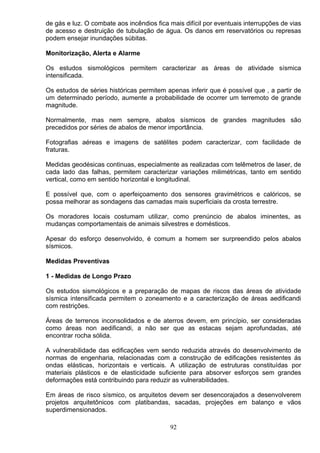 de gás e luz. O combate aos incêndios fica mais difícil por eventuais interrupções de vias
de acesso e destruição de tubulação de água. Os danos em reservatórios ou represas
podem ensejar inundações súbitas.
Monitorização, Alerta e Alarme
Os estudos sismológicos permitem caracterizar as áreas de atividade sísmica
intensificada.
Os estudos de séries históricas permitem apenas inferir que é possível que , a partir de
um determinado período, aumente a probabilidade de ocorrer um terremoto de grande
magnitude.
Normalmente, mas nem sempre, abalos sísmicos de grandes magnitudes são
precedidos por séries de abalos de menor importância.
Fotografias aéreas e imagens de satélites podem caracterizar, com facilidade de
fraturas.
Medidas geodésicas continuas, especialmente as realizadas com telêmetros de laser, de
cada lado das falhas, permitem caracterizar variações milimétricas, tanto em sentido
vertical, como em sentido horizontal e longitudinal.
E possível que, com o aperfeiçoamento dos sensores gravimétricos e calóricos, se
possa melhorar as sondagens das camadas mais superficiais da crosta terrestre.
Os moradores locais costumam utilizar, como prenúncio de abalos iminentes, as
mudanças comportamentais de animais silvestres e domésticos.
Apesar do esforço desenvolvido, é comum a homem ser surpreendido pelos abalos
sísmicos.
Medidas Preventivas
1 - Medidas de Longo Prazo
Os estudos sismológicos e a preparação de mapas de riscos das áreas de atividade
sísmica intensificada permitem o zoneamento e a caracterização de áreas aedificandi
com restrições.
Áreas de terrenos inconsolidados e de aterros devem, em princípio, ser consideradas
como áreas non aedificandi, a não ser que as estacas sejam aprofundadas, até
encontrar rocha sólida.
A vulnerabilidade das edificações vem sendo reduzida através do desenvolvimento de
normas de engenharia, relacionadas com a construção de edificações resistentes ás
ondas elásticas, horizontais e verticais. A utilização de estruturas constituídas por
materiais plásticos e de elasticidade suficiente para absorver esforços sem grandes
deformações está contribuindo para reduzir as vulnerabilidades.
Em áreas de risco sísmico, os arquitetos devem ser desencorajados a desenvolverem
projetos arquitetônicos com platibandas, sacadas, projeções em balanço e vãos
superdimensionados.
92
 