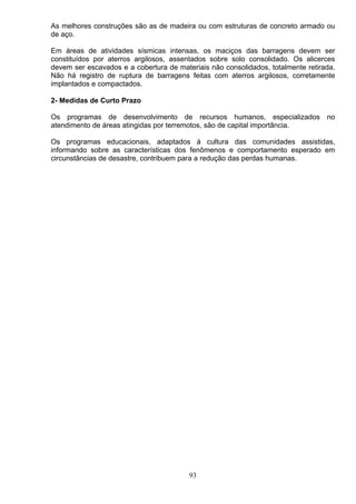 As melhores construções são as de madeira ou com estruturas de concreto armado ou
de aço.
Em áreas de atividades sísmicas intensas, os maciços das barragens devem ser
constituídos por aterros argilosos, assentados sobre solo consolidado. Os alicerces
devem ser escavados e a cobertura de materiais não consolidados, totalmente retirada.
Não há registro de ruptura de barragens feitas com aterros argilosos, corretamente
implantados e compactados.
2- Medidas de Curto Prazo
Os programas de desenvolvimento de recursos humanos, especializados no
atendimento de áreas atingidas por terremotos, são de capital importância.
Os programas educacionais, adaptados á cultura das comunidades assistidas,
informando sobre as características dos fenômenos e comportamento esperado em
circunstâncias de desastre, contribuem para a redução das perdas humanas.
93
 