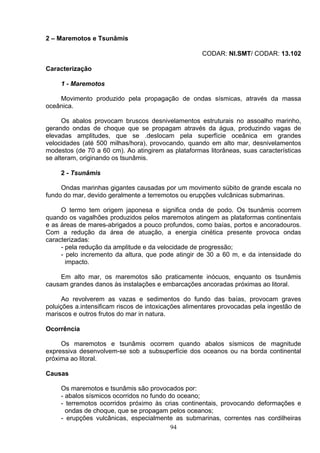 2 – Maremotos e Tsunâmis
CODAR: NI.SMT/ CODAR: 13.102
Caracterização
1 - Maremotos
Movimento produzido pela propagação de ondas sísmicas, através da massa
oceânica.
Os abalos provocam bruscos desnivelamentos estruturais no assoalho marinho,
gerando ondas de choque que se propagam através da água, produzindo vagas de
elevadas amplitudes, que se .deslocam pela superfície oceânica em grandes
velocidades (até 500 milhas/hora), provocando, quando em alto mar, desnivelamentos
modestos (de 70 a 60 cm). Ao atingirem as plataformas litorâneas, suas características
se alteram, originando os tsunâmis.
2 - Tsunâmis
Ondas marinhas gigantes causadas por um movimento súbito de grande escala no
fundo do mar, devido geralmente a terremotos ou erupções vulcânicas submarinas.
O termo tem origem japonesa e significa onda de podo. Os tsunâmis ocorrem
quando os vagalhões produzidos pelos maremotos atingem as plataformas continentais
e as áreas de mares-abrigados a pouco profundos, como baías, portos e ancoradouros.
Com a redução da área de atuação, a energia cinética presente provoca ondas
caracterizadas:
- pela redução da amplitude e da velocidade de progressão;
- pelo incremento da altura, que pode atingir de 30 a 60 m, e da intensidade do
impacto.
Em alto mar, os maremotos são praticamente inócuos, enquanto os tsunâmis
causam grandes danos às instalações e embarcações ancoradas próximas ao litoral.
Ao revolverem as vazas e sedimentos do fundo das baías, provocam graves
poluições a.intensificam riscos de intoxicações alimentares provocadas pela ingestão de
mariscos e outros frutos do mar in natura.
Ocorrência
Os maremotos e tsunâmis ocorrem quando abalos sísmicos de magnitude
expressiva desenvolvem-se sob a subsuperfície dos oceanos ou na borda continental
próxima ao litoral.
Causas
Os maremotos e tsunâmis são provocados por:
- abalos sísmicos ocorridos no fundo do oceano;
- terremotos ocorridos próximo às crias continentais, provocando deformações e
ondas de choque, que se propagam pelos oceanos;
- erupções vulcânicas, especialmente as submarinas, correntes nas cordilheiras
94
 