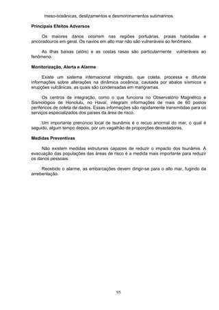 meso-oceânicas, deslizamentos e desmoronamentos submarinos.
Principais Efeitos Adversos
Os maiores danos ocorrem nas regiões portuárias, praias habitadas e
ancoradouros em geral. Os navios em alto mar não são vulneráveis ao fenômeno.
As ilhas baixas (atóis) e as costas rasas são particularmente vulneráveis ao
fenômeno.
Monitorização, Alerta e Alarme
Existe um sistema internacional integrado, que coleta, processa e difunde
informações sobre alterações na dinâmica oceânica, causada por abalos sísmicos e
erupções vulcânicas, as quais são condensadas em marigramas.
Os centros de integração, como o que funciona no Observatório Magnético e
Sismológico de Honolulu, no Havaí, integram informações de mais de 60 postos
periféricos de coleta de dados. Essas informações são rapidamente transmitidas para os
serviços especializados dos países da área de risco.
Um importante prenúncio local de tsunâmis é o recuo anormal do mar, o qual é
seguido, algum tempo depois, por um vagalhão de proporções devastadoras.
Medidas Preventivas
Não existem medidas estruturais capazes de reduzir o impacto dos tsunâmis. A
evacuação das populações das áreas de risco é a medida mais importante para reduzir
os danos pessoais.
Recebido o alarme, as embarcações devem dirigir-se para o alto mar, fugindo da
arrebentação.
95
 