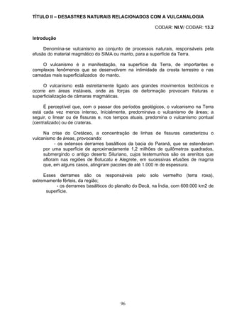 TÍTULO II – DESASTRES NATURAIS RELACIONADOS COM A VULCANALOGIA
CODAR: NI.V/ CODAR: 13.2
Introdução
Denomina-se vulcanismo ao conjunto de processos naturais, responsáveis pela
efusão do material magmático do SIMA ou manto, para a superfície da Terra.
O vulcanismo é a manifestação, na superfície da Terra, de importantes e
complexos fenômenos que se desenvolvem na intimidade da crosta terrestre e nas
camadas mais superficializados do manto.
O vulcanismo está estreitamente ligado aos grandes movimentos tectônicos e
ocorre em áreas instáveis, onde as forças de deformação provocam fraturas e
superficialização de câmaras magmáticas.
É perceptível que, com o passar dos períodos geológicos, o vulcanismo na Terra
está cada vez menos intenso, Inicialmente, predominava o vulcanismo de áreas; a
seguir, o linear ou de fissuras e, nos tempos atuais, predomina o vulcanismo pontual
(centralizado) ou de crateras.
Na crise do Cretáceo, a concentração de linhas de fissuras caracterizou o
vulcanismo de áreas, provocando:
- os extensos derrames basálticos da bacia do Paraná, que se estenderam
por uma superfície de aproximadamente 1,2 milhões de quilômetros quadrados,
submergindo o antigo deserto Siluriano, cujos testemunhos são os arenitos que
afloram nas regiões de Botucatu e Alegrete, em sucessivas efusões de magma
que, em alguns casos, atingiram pacotes de até 1.000 m de espessura.
Esses derrames são os responsáveis pelo solo vermelho (terra roxa),
extremamente férteis, da região;
- os derrames basálticos do planalto do Decã, na Índia, com 600.000 km2 de
superfície.
96
 