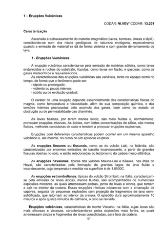 1 – Erupções Vulcânicas
CODAR: NI.VEV/ CODAR: 13.201
Caracterização
Ascensão e extravasamento do material magmático (lavas, bombas, cinzas e lápili),
constituindo-se num dos riscos geológicos de natureza endógena, especialmente
quando a emissão de material se dá de forma violenta e com grande derramamento de
lava.
1 - Erupções Vulcânicas
A erupção vulcânica caracteriza-se pela emissão de matérias sólidas, como lavas
endurecidas e rochas do substrato; líquidas, como lavas em fusão, e gasosas, como os
gases meteoríticos e rejuvenescidos.
As características das erupções vulcânicas são variáveis, tanto no espaço como no
tempo, de forma que o fenômeno pode ser:
- rápido ou prolongado;
- violento ou pouco intenso;
- súbito ou de evolução gradual.
O caráter de uma erupção depende essencialmente das características físicas do
magma, como temperatura e viscosidade, além de sua composição química, e das
tensões internas provocadas pelo acúmulo dos gases, bem como do estado de
obstrução ou de permeabilidade das chaminés.
As lavas básicas, por terem menos silício, são mais fluidas e, normalmente,
provocam erupções efusivas. As ácidas, com fortes concentrações de silício, são menos
fluidas, melhores condutoras de calor e tendem a provocar erupções explosivas.
Erupções com deferentes características podem ocorrer em um mesmo aparelho
vulcânico e, até mesmo, no curso de um episódio eruptivo.
As erupções lineares ou fissurais, como as do vulcão Laki, na Islândia, são
caracterizadas por enormes emissões de basalto incandescente, a partir de grandes
fissuras abertas no solo, e estão relacionadas ao tectonismo da cadeia meso-atlântica.
As erupções havaianas, típicas dos vulcões Mauna-Loa e Kilauea, nas ilhas do
Havaí, são caracterizadas pela formação de grandes lagos de lava fluida e
incandescente, cuja temperatura medida na superfície é de 1.0500C.
As erupções estrombolianas, típicas do vulcão Strombolí, na Itália, caracterizam-
se pela emissão de lavas ácidas, menos fluídas, são acompanhadas de numerosas
explosões menores, as quais arremessam pedras, jorros de lavas e cinzas, que tornam
a cair no interior da cratera. Essas erupções rítmicas iniciam-se com a emanação de
vapores, seguida de pequenas explosões com projeção de fragmentos de lava semi-
solidificada, que retornam ao interior da cratera. O episódio dura aproximadamente 10
minutos e após quinze minutos de calmaria, o cicio se reinada.
97
Erupções volcânicas, características do monte Volcano, na Itália, cujas lavas são
mais silicosas e viscosas, caracterizando-se pelas explosões mais fortes, as quais
arremessam cinzas e fragmentos de lavas consolidadas, para fora da cratera.
 