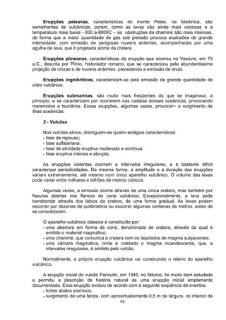 Erupções peleanas, características do monte Pelée, na Martinica, são
semelhantes às vulcânicas, porém, como as lavas são ainda mais viscosas e a
temperatura mais baixa - 600 a-8000C – as obstruções da chaminé são mais intensas,
de forma que a maior quantidade de gás sob pressão provoca explosões de grande
intensidade, com emissão de perigosas nuvens ardentes, acompanhadas por uma
agulha de lava, que é projetada acima da cratera.
Erupções plineanas, características da erupção que ocorreu no Vesúvio, em 79
a.C., descrita por Plínio, historiador romano, que se caracterizou pela abundantissima
projeção de cinzas e de nuvens ardentes, precedendo a emissão de lavas.
Erupções ingnibríticas, caracterizam-se pela emissão de grande quantidade de
vidro vulcânico.
Erupções submarinas, são muito mais freqüentes do que se imaginava, a
principio, e se caracterizam por ocorrerem nas cadeias dorsais oceânicas, provocando
maremotos e tsunâmis. Essas erupções, algumas vezes, provocar~ o surgimento de
ilhas oceânicas.
2 - Vulcões
Nos vulcões ativos, distinguem-se quatro estágios característicos:
- fase de repouso;
- fase sulfatariana;
- fase de atividade eruptiva moderada e contínua;
- fase eruptiva intensa e abrupta.
As erupções violentas ocorrem a intervalos irregulares, e é bastante difícil
caracterizar periodicidades. Da mesma forma, a amplitude e a duração das erupções
variam extremamente, até mesmo num único aparelho vulcânico. O volume das lavas
pode variar entre milhares e bilhões de metros cúbicos.
Algumas vezes, a emissão ocorre através de uma única cratera, mas também por
fissuras abertas nos flancos do cone vulcânico. Excepcionalmente, a lava pode
transbordar através dos lábios da cratera, de uma forma gradual. As lavas podem
escorrer por dezenas de quilômetros ou escorrer algumas centenas de metros, antes de
se consolidarem.
O aparelho vulcânico clássico é constituído por:
- uma abertura em forma de cone, denominada de cratera, através da qual é
emitido o material magmático;
- uma chaminé, que comunica a cratera com os depósitos de magma subjacentes;
- uma câmara magmática, onde é coletado o magma incandescente, que, a
intervalos irregulares, é emitido pelo vulcão.
Normalmente, a própria erupção vulcânica vai construindo o relevo do aparelho
vulcânico.
A erupção inicial do vulcão Paricutin, em 1945, no México, foi muito bem estudada
e permitiu a descrição de história natural de uma erupção inicial amplamente
documentada. Essa erupção evoluiu de acordo com a seguinte seqüência de eventos:
- fortes abalos sísmicos;
98
- surgimento de uma fenda, com aproximadamente 0,5 m de largura, no interior de
 