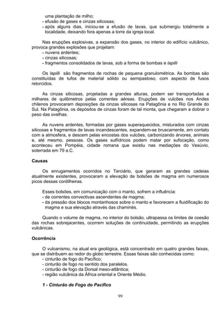uma plantação de milho;
- efusão de gases e cinzas silicosas;
- após alguns dias, iniciou-se a efusão de lavas, que submergiu totalmente a
localidade, deixando fora apenas a torre da igreja local.
Nas erupções explosivas, a expansão dos gases, no interior do edifício vulcânico,
provoca grandes explosões que projetam:
- nuvens ardentes;
- cinzas silicosas;
- fragmentos consolidados de lavas, sob a forma de bombas e lapilli
Os lapilli são fragmentos de rochas de pequena granulométrica. As bombas são
constituídas de tufos de material sólido ou semipastoso, com aspecto de fusos
retorcidos.
As cinzas silicosas, projetadas a grandes alturas, podem ser transportadas a
milhares de quilômetros pelas correntes aéreas. Erupções de vulcões nos Andes
chilenos provocaram deposições da cinzas silicosas na Patagônia e no Rio Grande do
Sul. Na Patagônia, os depósitos de cinzas foram de tal monta, que chegaram a dobrar o
peso das ovelhas.
As nuvens ardentes, formadas por gases superaquecidos, misturados com cinzas
silicosas e fragmentos de lavas incandescentes, expandem-se bruscamente, em contato
com a atmosfera, e descem pelas encostas dos vulcões, carbonizando árvores, animais
e, até mesmo, pessoas. Os gases sulfídricos podem matar por sufocação, como
aconteceu em Pompéia, cidade romana que existiu nas mediações do Vesúvio,
soterrada em 79 a.C.
Causas
Os enrugamentos ocorridos no Terciário, que geraram as grandes cadeias
atualmente existentes, provocaram a elevação de bolsões de magma em numerosos
picos dessas cordilheiras.
Esses bolsões, em comunicação com o manto, sofrem a influência:
- de correntes convectivas ascendentes de magma;
- da pressão dos blocos montanhosos sobre o manto e favorecem a fluidificação do
magma e sua elevação através das chaminés.
Quando o volume de magma, no interior do bolsão, ultrapassa os limites de coesão
das rochas sobrejacentes, ocorrem soluções de continuidade, permitindo as erupções
vulcânicas.
Ocorrência
O vulcanismo, na atual era geológica, está concentrado em quatro grandes faixas,
que se distribuem ao redor do globo terrestre. Essas faixas são conhecidas como:
- cinturão de fogo do Pacífico;
- cinturão de fogo no sentido dos paralelos.
- cinturão de fogo da Dorsal meso-atlântica;
- região vulcânica da África oriental e Oriente Médio.
1 - Cinturão de Fogo do Pacifico
99
 