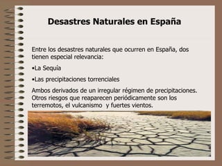 Desastres Naturales en España Entre los desastres naturales que ocurren en España, dos tienen especial relevancia:  La Sequía Las precipitaciones torrenciales Ambos derivados de un irregular régimen de precipitaciones. Otros riesgos que reaparecen periódicamente son los terremotos, el vulcanismo  y fuertes vientos. 