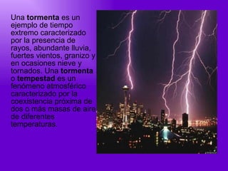 Una  tormenta  es un ejemplo de tiempo extremo caracterizado por la presencia de rayos, abundante lluvia, fuertes vientos, granizo y en ocasiones nieve y tornados. Una  tormenta  o  tempestad  es un fenómeno atmosférico caracterizado por la coexistencia próxima de dos o más masas de aire de diferentes temperaturas. 