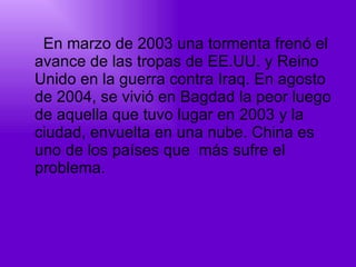 En marzo de 2003 una tormenta frenó el avance de las tropas de EE.UU. y Reino Unido en la guerra contra Iraq. En agosto de 2004, se vivió en Bagdad la peor luego de aquella que tuvo lugar en 2003 y la ciudad, envuelta en una nube. China es uno de los países que  más sufre el problema.  