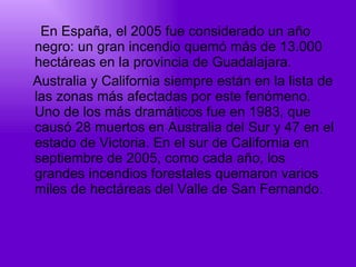 En España, el 2005 fue considerado un año negro: un gran incendio quemó más de 13.000 hectáreas en la provincia de Guadalajara.  Australia y California siempre están en la lista de las zonas más afectadas por este fenómeno. Uno de los más dramáticos fue en 1983, que causó 28 muertos en Australia del Sur y 47 en el estado de Victoria. En el sur de California en septiembre de 2005, como cada año, los grandes incendios forestales quemaron varios miles de hectáreas del Valle de San Fernando.  