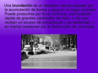 Una  inundación  es un desastre natural causado por la acumulación de lluvias y agua en un lugar concreto. Puede producirse por lluvia continua, una fundición rápida de grandes cantidades de hielo, o ríos que reciben un exceso de precipitación y se desbordan, y en menos ocasiones por la destrucción de una presa.  