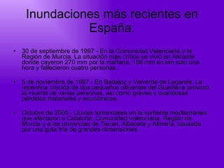 Inundaciones más recientes en España: 30 de septiembre de 1997 - En la Comunidad Valenciana y la Región de Murcia. La situación más crítica se vivió en Alicante donde cayeron 270 mm por la mañana, 156 mm en tan solo una hora y fallecieron cuatro personas.  5 de noviembre de 1997 - En Badajoz y Valverde de Leganés. La repentina crecida de dos pequeños afluentes del Guadiana provocó la muerte de varias personas, así como graves y cuantiosas pérdidas materiales y económicas.  Octubre de 2000 - Lluvias torrenciales en la vertiente mediterránea que afectaron a Cataluña, Comunidad Valenciana, Región de Murcia y a las provincias de Teruel, Albacete y Almería, causada por una gota fría de grandes dimensiones.  
