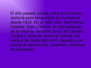 El año pasado puede pasar a la historia como la peor temporada de huracanes desde 1933. En un sólo mes, los Katrina, Ophelia, Stan y Wilma, el más peligroso de la historia, asolaron el sur de Estados Unidos y parte de América Central con vientos de hasta 280 km/h, dejando una huella de destrucción, muertos y millones de afectados. 