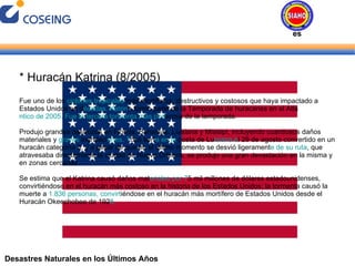 Desastres Naturales en los Últimos Años * Huracán Katrina (8/2005) Fue uno de los  ciclones tropicales  más mortíferos, destructivos y costosos que haya impactado a Estados Unidos en d écadas. Katrin a formó parte de la Temporada de huracanes en el Atlá ntico de 2005. Fue la tercera tormenta más pod erosa de la temporada. Produjo grandes destrozos en Florida, Bahamas, Luisiana y Misisipi, incluyendo cuantiosos daños materiales y  graves  inundaci ones. T ocó tierr a en la  costa de Lu isiana e l 29 de agosto convertido en un huracán categoría 3, y a pesar de que en el último momento se desvió ligerament e de su ruta , que atravesaba directamente la ciudad de Nueva Orleans, se produjo una gran devastación en la misma y en zonas cercanas. Se estima que el Katrina causó daños mat eriales por 7 5 mil millones de dólares estadounidenses, convirtiéndose en el huracán más costoso en la historia de los Estados Unidos; la tormenta causó la muerte a  1.836 personas, convirt iéndose en el huracán más mortífero de Estados Unidos desde el Huracán Okeechobee de 192 8. Desastres Naturales 